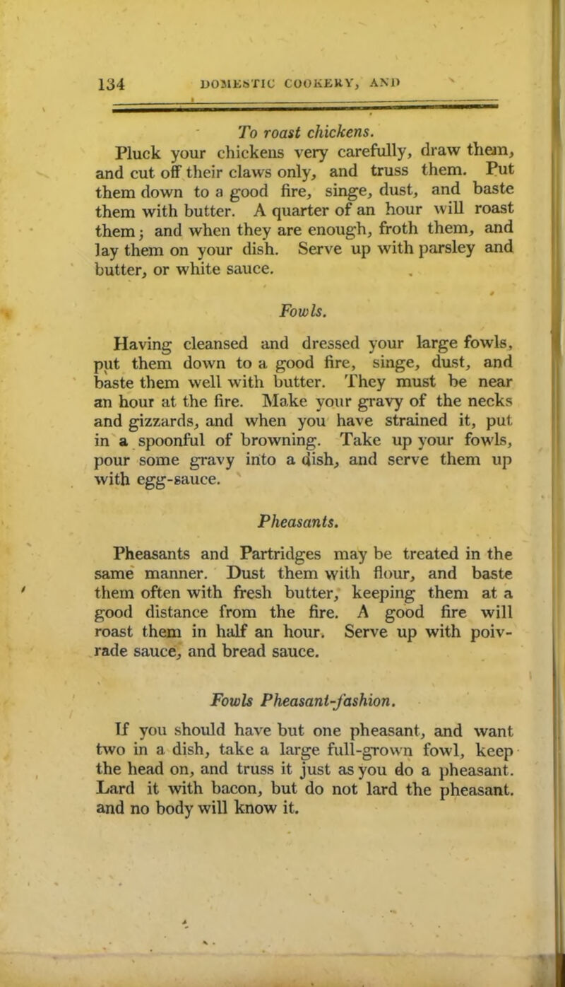 To roast chickens. Pluck your chickens very carefully, draw them, and cut off their claws only, and truss them. Put them down to a good fire, singe, dust, and baste them with butter. A quarter of an hour will roast them j and when they are enough, froth them, and lay them on your dish. Serve up with parsley and butter, or white sauce. - # Fowls. Having cleansed and dressed your large fowls, put them down to a good fire, singe, dust, and baste them well with butter. They must be near an hour at the fire. Make your gravy of the necks and gizzards, and when you have strained it, put in a spoonful of browning. Take up your fowls, pour some gravy into a dish, and serve them up with egg-sauce. Pheasants. Pheasants and Partridges may be treated in the same manner. Dust them with flour, and baste them often with fresh butter, keeping them at a good distance from the fire. A good fire will roast them in half an hour. Serve up with poiv- rade sauce, and bread sauce. Fowls Pheasant-fashion. If you should have but one pheasant, and want two in a dish, take a large full-grown fowl, keep the head on, and truss it just as you do a pheasant . Lard it with bacon, but do not lard the pheasant, and no body will know it.