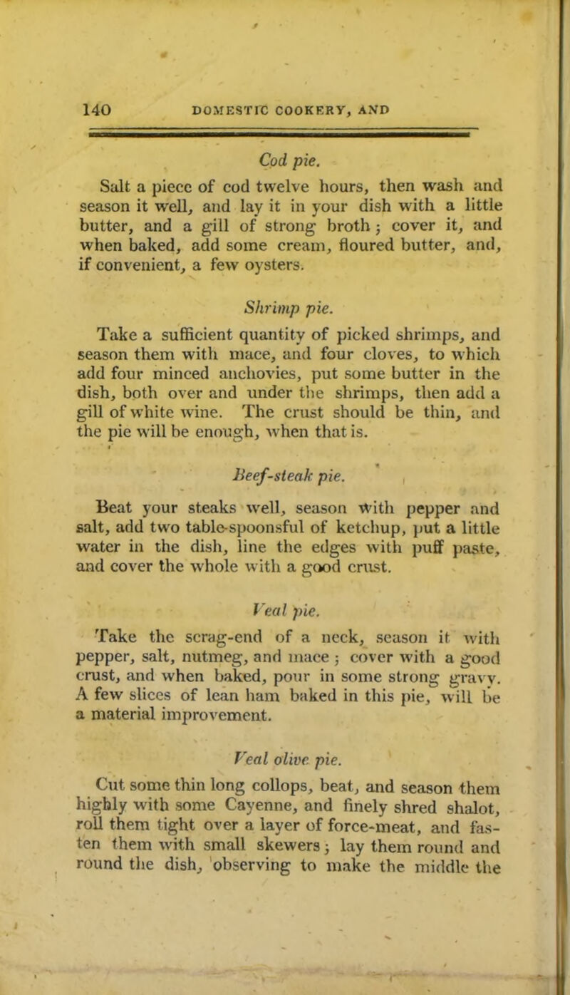 Cod pie. Salt a piece of cod twelve hours, then wash and season it well, and lay it in your dish with a little butter, and a gill of strong broth ; cover it, and when baked, add some cream, floured butter, and, if convenient, a few oysters. Shrimp pie. Take a sufficient quantity of picked shrimps, and season them with mace, and four cloves, to which add four minced anchovies, put some butter in the dish, both over and under the shrimps, then add a gill of white wine. The crust should be thin, and the pie will be enough, when that is. Jieef-steak pie. Beat your steaks well, season With pepper and salt, add two table-spoonsful of ketchup, put a little water in the dish, line the edges with puff paste, and cover the whole with a good crust. Veal pie. Take the scrag-end of a neck, season it with pepper, salt, nutmeg, and mace ■, cover with a good crust, and when baked, pour in some strong gravy. A few slices of lean ham baked in this pie, will be a material improvement. Veal olive pie. Cut some thin long collops, beat, and season them highly with some Cayenne, and finely shred shalot, roll them tight over a layer of force-meat, and fas- ten them with small skewers ; lay them round and round the dish, observing to make the middle the I