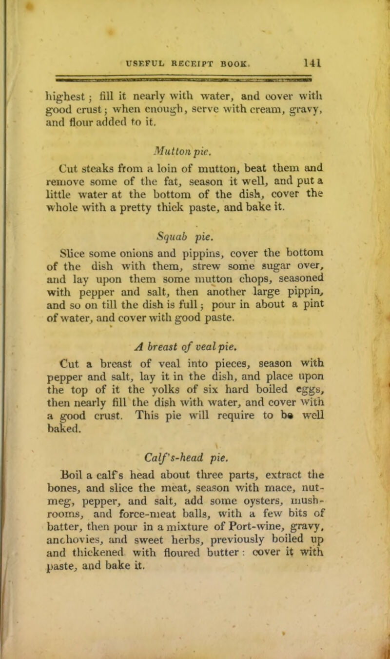 highest 3 fill it nearly with water, and cover with good crust 3 when enough, serve with cream, gravy, and flour added to it. Mutton pie. Cut steaks from a loin of mutton, beat them and remove some of the fat, season it well, and put a little water at the bottom of the dish, cover the whole with a pretty thick paste, and bake it. Squab pie. Slice some onions and pippins, cover the bottom of the dish with them, strew some sugar over, and lay upon them some mutton chops, seasoned with pepper and salt, then another large pippin, and so on till the dish is full; pour in about a pint of wrater, and cover with good paste. A breast of veal pie. Cut a breast of veal into pieces, season with pepper and salt, lay it in the dish, and place upon the top of it the yolks of six hard boiled eggs, then nearly fill the dish with water, and cover with a good crust. This pie wrill require to be well baked. . v Calf's-head pie. Boil a calf s head about three parts, extract the bones, and slice the meat, season with mace, nut- meg, pepper, and salt, add some oysters, mush- rooms, and force-meat balls, with a few bits of batter, then pour in a mixture of Port-wine, gravy, anchovies, and sweet herbs, previously boiled up and thickened with floured butter : cover it with paste, and bake it.