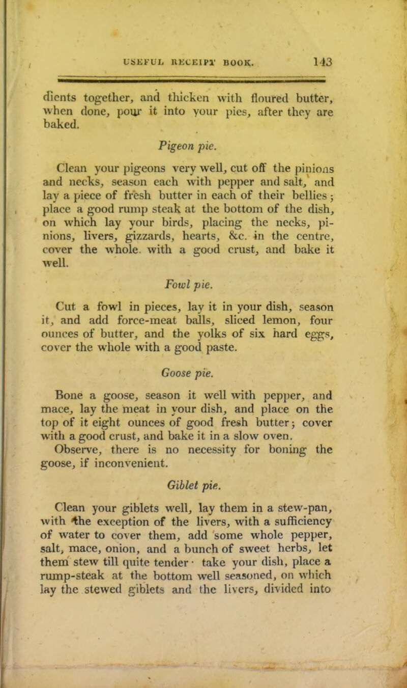 dients together, and thicken with floured butter, when done, pom- it into your pies, after they are baked. Pigeon pie. Clean your pigeons very well, cut off the pinions and necks, season each with pepper and salt, and lay a piece of fresh butter in each of their bellies ; place a good rump steak at the bottom of the dish, on which lay your birds, placing the necks, pi- nions, livers, gizzards, hearts, &c. in the centre, cover the whole, with a good crust, and bake it well. Fowl pie. Cut a fowl in pieces, lay it in your dish, season it, and add force-meat balls, sliced lemon, four ounces of butter, and the yolks of six hard eggs, cover the whole with a good paste. Goose pie. Bone a goose, season it wrell with pepper, and mace, lay the meat in your dish, and place on the top of it eight ounces of good fresh butter; cover with a good crust, and bake it in a slow oven. Observe, there is no necessity for boning the goose, if inconvenient. Giblet pie. Clean your giblets well, lay them in a stew-pan, with ^he exception of the livers, with a sufficiency of water to cover them, add some whole pepper, salt, mace, onion, and a bunch of sweet herbs, let them stew till quite tender- take your dish, place a rump-steak at the bottom well seasoned, on which lay the stewed giblets and the livers, divided into