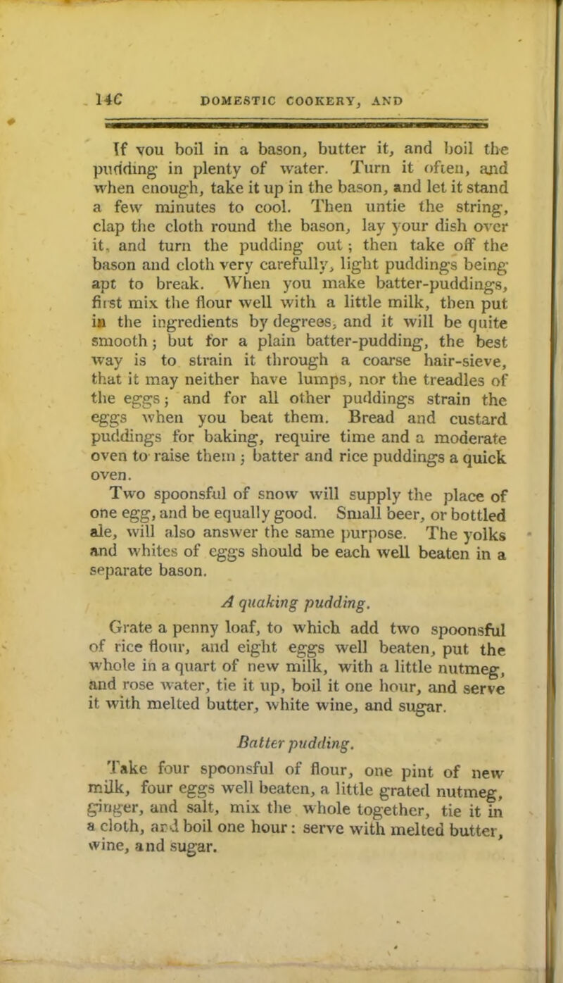 14C If vou boil in a bason, butter it, and boil the pudding- in plenty of water. Turn it often, ajid when enough, take it up in the bason, and let it stand a few minutes to cool. Then untie the string, clap the cloth round the bason, lay your dish over it, and turn the pudding out; then take off the bason and cloth very carefully, light puddings being- apt to break. When you make batter-puddings, first mix the flour well with a little milk, then put in the ingredients by degrees, and it will be quite smooth; but for a plain batter-pudding, the best way is to strain it through a coarse hair-sieve, that it may neither have lumps, nor the treadles of the eggs; and for all other puddings strain the eggs when you beat them. Bread and custard puddings for baking, require time and a moderate oven to raise them ; batter and rice puddings a quick oven. Two spoonsful of snow will supply the place of one egg, and be equally good. Small beer, or bottled ale, will also answer the same purpose. The yolks and whites of eggs should be each well beaten in a separate bason. A quaking pudding. Grate a penny loaf, to which add two spoonsful of rice flour, and eight eggs well beaten, put the whole in a quart of new milk, with a little nutmeg, and rose water, tie it up, boil it one hour, and serve it with melted butter, white wine, and sugar. Batter pudding. Take four spoonsful of flour, one pint of new milk, four eggs well beaten, a little grated nutmeg, ginger, and salt, mix the whole together, tie it in a cloth, and boil one hour: serve with melted butter, wine, and sugar.