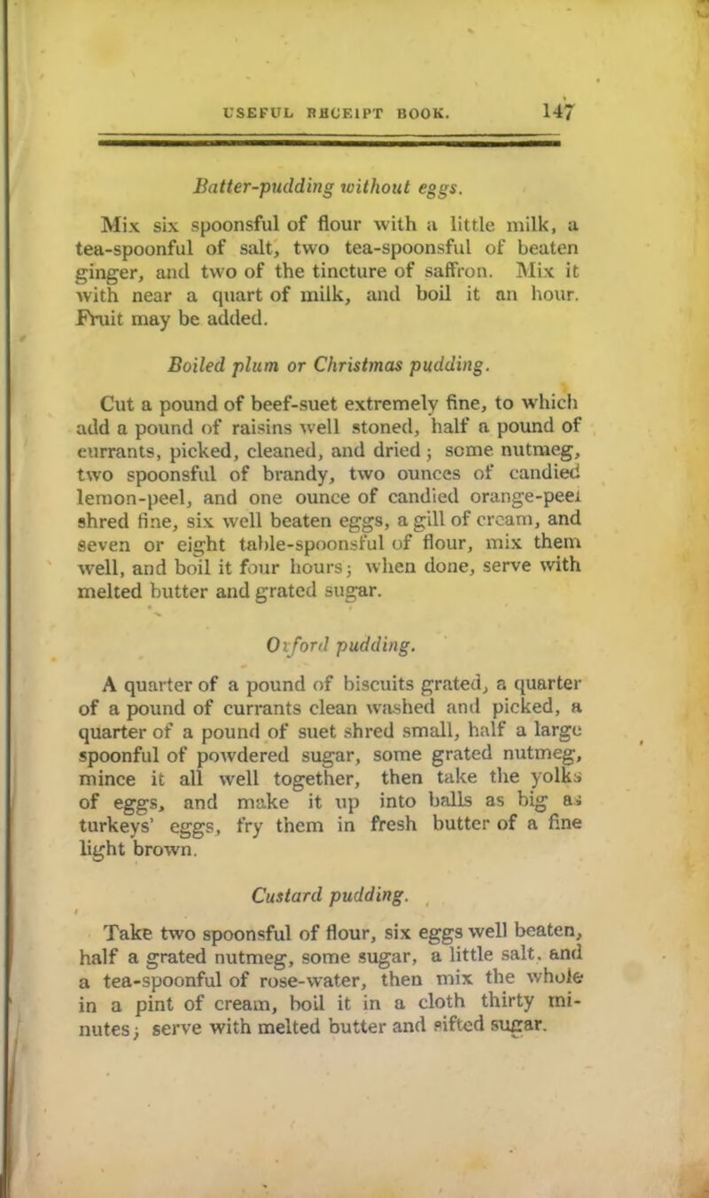 Batter-pudding without eggs. Mix six spoonsful of flour with a little milk, a tea-spoonful of salt, two tea-spoonsful of beaten ginger, and two of the tincture of saffron. Mix it with near a quart of milk, and boil it an hour. Fruit may be added. Boiled plum or Christmas pudding. Cut a pound of beef-suet extremely fine, to which add a pound of raisins well stoned, half a pound of currants, picked, cleaned, and dried; some nutmeg, two spoonsful of brandy, two ounces of candied lemon-peel, and one ounce of candied orange-peei shred fine, six well beaten eggs, a gill of cream, and seven or eight table-spoonsful of flour, mix them well, and boil it four hours; when done, serve with melted butter and grated sugar. Ox ford pudding. A quarter of a pound of biscuits grated, a quarter of a pound of currants clean washed and picked, a quarter of a pound of suet shred small, half a large spoonful of powdered sugar, some grated nutmeg, mince it all well together, then take the yolks of eggs, and make it up into balls as big a; turkeys’ eggs, fry them in fresh butter of a fine light brown. Custard pudding. I Take two spoonsful of flour, six eggs well beaten, half a grated nutmeg, some sugar, a little salt, and a tea-spoonful of rose-water, then mix the whole in a pint of cream, boil it in a cloth thirty mi- nutes; serve with melted butter and sifted sugar.