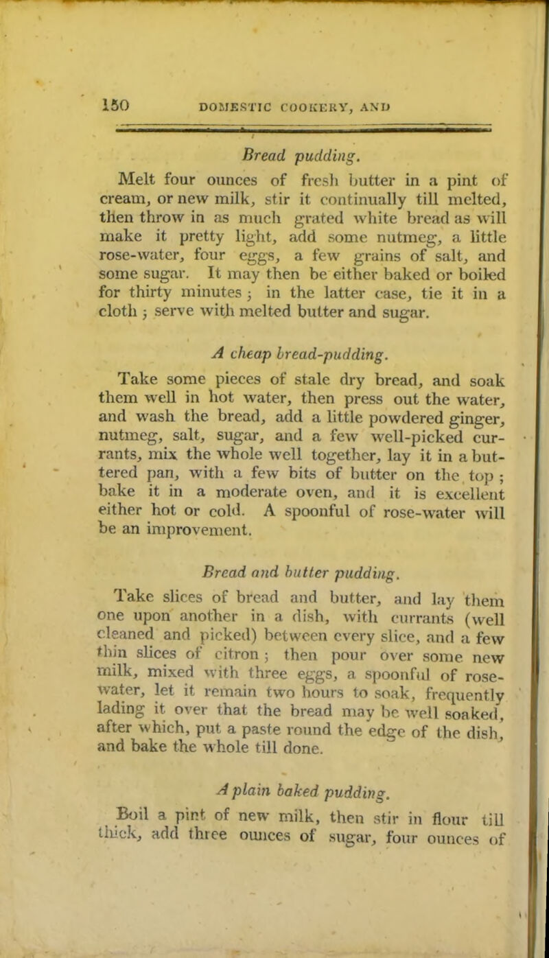 Bread, pudding. Melt four ounces of fresh butter in a pint of cream, or new milk, stir it continually till melted, then throw in as much grated white bread as will make it pretty light, add some nutmeg, a little rose-water, four eggs, a few grains of salt, and some sugar. It may then be either baked or boiled for thirty minutes ; in the latter case, tie it in a cloth 5 serve with melted butter and sugar. A cheap Iread-pudding. Take some pieces of stale dry bread, and soak them well in hot water, then press out the water, and wash the bread, add a little powdered ginger, nutmeg, salt, sugar, and a few well-picked cur- rants, mix the whole well together, lay it in a but- tered pan, with a few bits of butter on the top ; bake it in a moderate oven, and it is excellent either hot or cold. A spoonful of rose-water will be an improvement. Bread and butter pudding. Take slices of bread and butter, and lay them one upon another in a dish, with currants (well cleaned and picked) between every slice, and a few thin slices of citron ; then pour over some new milk, mixed with three eggs, a spoonful of rose- water, let it remain two hours to soak, frequently lading it over that the bread may be Avell soaked, after which, put a paste round the edge of the dish, and bake the whole till done. A plain baked pudding. Boil a pint of new milk, then stir in flour till thick, add three ounces of sugar, four ounces of