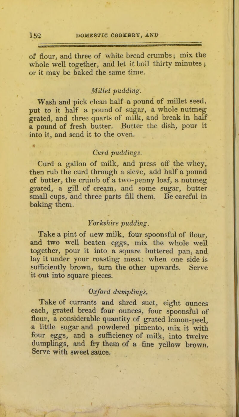 of flour, and three of white bread crumbs; mix the whole well together, and let it boil thirty minutes; or it may be baked the same time. Millet pudding. Wash and pick clean half a pound of millet seed, put to it half a pound of sugar, a whole nutmeg grated, and three quarts of milk, and break in half a pound of fresh butter. Butter the dish, pour it into it, and send it to the oven. % Curd puddings. Curd a gallon of milk, and press off the whey, then rub the curd through a sieve, add half a pound of butter, the crumb of a two-penny loaf, a nutmeg grated, a gill of cream, and some sugar, butter small cups, and three parts fill them. Be careful in baking them. Yorkshire pudding. Take a pint of new milk, four spoonsful of flour, and two well beaten eggs, mix the whole well together, pour it into a square buttered pan, and lay it under your roasting meat: when one side is sufficiently brown, turn the other upwards. Serve it out into square pieces. Oxford dumplings. Take of currants and shred suet, eight ounces each, grated bread four ounces, four spoonsful of flour, a considerable quantity of grated lemon-peel, a little sugar and powdered pimento, mix it with four eggs, and a sufficiency of milk, into twelve dumplings, and fry them of a fine yellow brown. Serve with sweet sauce.