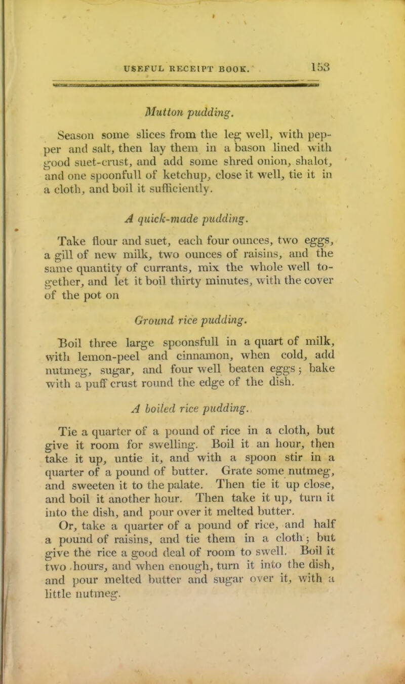 Mutton pudding. Season some slices from the leg; well, with pep- per and salt, then lay them in a bason lined with good suet-crust, and add some shred onion, shalot, and one spoonfull of ketchup, close it well, tie it in a cloth, and boil it sufficiently. A quick-made pudding. Take flour and suet, each four ounces, two eggs, a gill of new milk, two ounces of raisins, and the same quantity of currants, mix the whole well to- gether, and let it boil thirty minutes, with the cover of the pot on Ground rice pudding. Boil three large spconsfull in a quart of milk, with lemon-peel and cinnamon, when cold, add nutmeg, sugar, and four well beaten eggs; bake with a puff crust round the edge of the dish. A boiled rice pudding. Tie a quarter of a pound of rice in a cloth, but give it room for swelling. Boil it an hour, then take it up, untie it, and with a spoon stir in a quarter of a pound of butter. Grate some nutmeg, and sweeten it to the palate. Then tie it up close, and boil it another hour. Then take it up, turn it into the dish, and pour over it melted butter. Or, take a quarter of a pound of rice, and half a pound of raisins, and tie them in a cloth; but give the rice a good deal of room to swell. Boil it two hours, and when enough, turn it into the dish, and pour melted butter and sugar over it, with a little nutmeg.