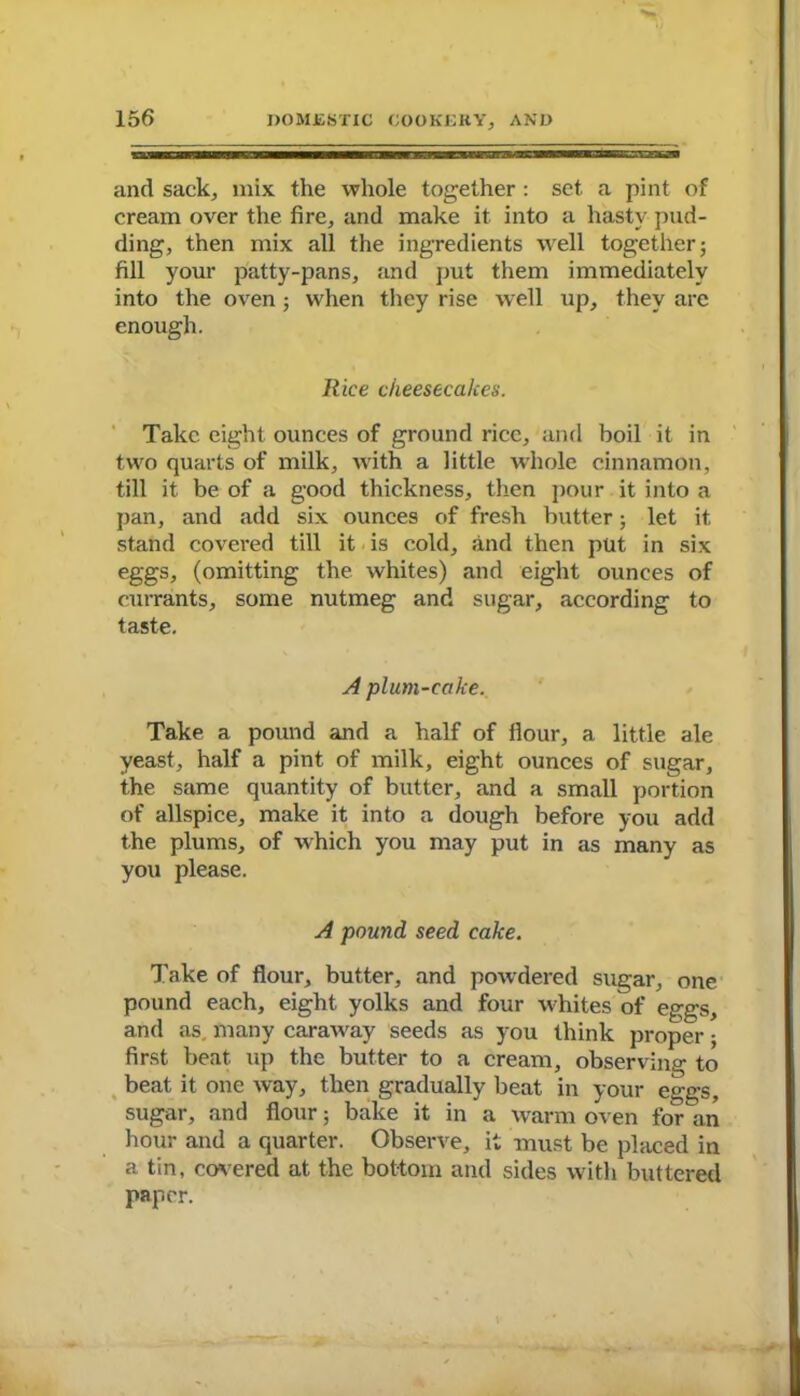 and sack, mix the whole together: set a pint of cream over the fire, and make it into a hasty pud- ding, then mix all the ingredients well together; fill your patty-pans, and put them immediately into the oven; when they rise well up, they are enough. Rice cheesecakes. Take eight ounces of ground rice, and boil it in two quarts of milk, with a little whole cinnamon, till it be of a good thickness, then pour it into a pan, and add six ounces of fresh butter; let it. stand covered till it is cold, and then put in six eggs, (omitting the whites) and eight ounces of currants, some nutmeg and sugar, according to taste. A plum-cake. Take a pound and a half of Hour, a little ale yeast, half a pint of milk, eight ounces of sugar, the same quantity of butter, and a small portion of allspice, make it into a dough before you add the plums, of which you may put in as many as you please. A pound seed cake. Take of flour, butter, and powdered sugar, one pound each, eight yolks and four whites of eggs, and as. many caraway seeds as you think proper; first beat up the butter to a cream, observing to beat it one way, then gradually beat in your eggs, sugar, and flour; bake it in a warm oven for an hour and a quarter. Observe, it must be placed in a tin, covered at the bottom and sides with buttered paper.