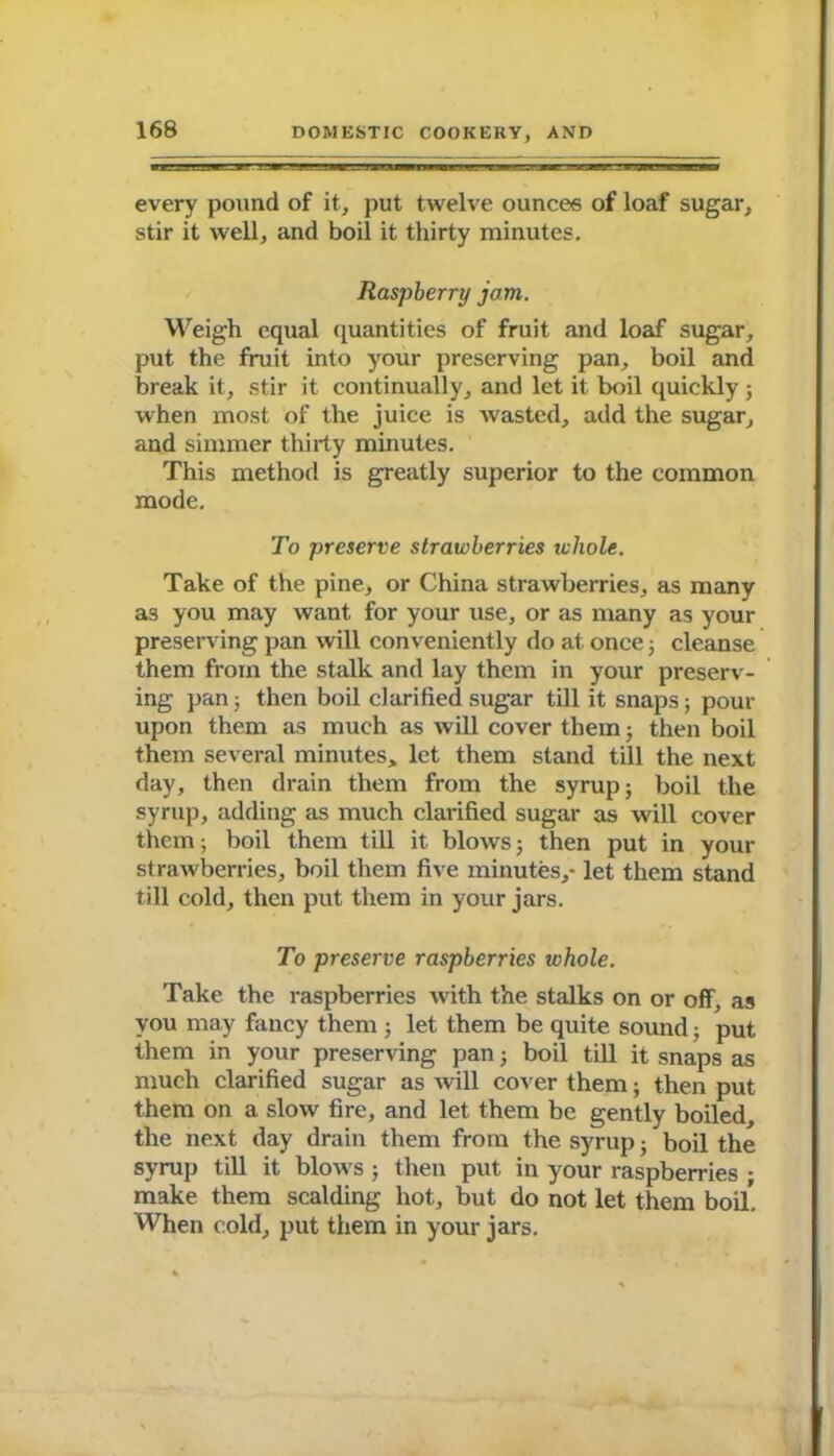 every pound of it, put twelve ounces of loaf sugar, stir it well, and boil it thirty minutes. Raspberry jam. Weigh equal quantities of fruit and loaf sugar, put the fruit into your preserving pan, boil and break it, stir it continually, and let it boil quickly ; when most of the juice is wasted, add the sugar, and simmer thirty minutes. This method is greatly superior to the common mode. To preserve strawberries whole. Take of the pine, or China strawberries, as many as you may want for your use, or as many as your preserving pan will conveniently do at once ; cleanse them from the stalk and lay them in your preserv- ing pan; then boil clarified sugar till it snaps; pour upon them as much as will cover them; then boil them several minutes, let them stand till the next day, then drain them from the syrup; boil the syrup, adding as much clarified sugar as will cover them; boil them till it blows; then put in your strawberries, boil them five minutes,- let them stand till cold, then put them in your jars. To preserve raspberries whole. Take the raspberries with the stalks on or off, as you may fancy them ; let them be quite sound; put them in your preserving pan; boil till it snaps as much clarified sugar as will cover them; then put them on a slow fire, and let them be gently boiled, the next day drain them from the syrup; boil the syrup till it blows ; then put in your raspberries ; make them scalding hot, but do not let them boil. When cold, put them in your jars.