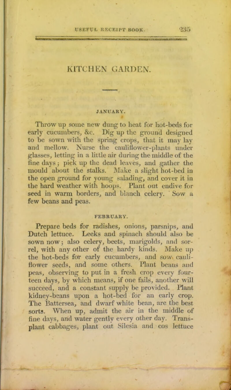 KITCHEN CARDEN. JANUARY. Throw up some new dung to heat for hot-beds for early cucumbers, &c. Dig up the ground designed to be sown with the spring crops, that it may lay and mellow. Nurse the cauliflower-plants under glasses, letting in a little air during the middle of the tine days 5 pick up the dead leaves, and gather the mould about the stalks. Make a slight hot-bed in the open ground for young salading, and cover it in the hard weather with hoops. Plant out endive for seed in warm borders, and blanch celery. Sow a few beans and peas. FEBRUARY. Prepare beds for radishes, onions, parsnips, and Dutch lettuce. Leeks and spinach should also be sown now; also celery, beets, marigolds, and sor- rel, with any other of the hardy kinds. Make up the hot-beds for early cucumbers, and sow. cauli- flower seeds, and some others. Plant beans and peas, observing to put in a fresh crop every four- teen days, by which means, if one fails, another will succeed, and a constant supply be provided. Plant kidney-beans upon a hot-bed for an early crop. The llattersea, and dwarf white bean, are the best sorts. When up, admit the air in the middle of fine days, and water gently every other day. Trans- plant cabbages, plant out Silesia and cos lettuce