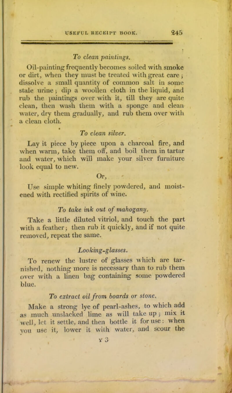 To clean paintings. Oil-painting frequently becomes soiled with smoke or dirt, when they must be treated with great care ; dissolve a small quantity of common salt in some stale urine; dip a woollen cloth in the liquid, and rub the paintings over with it, till they are quite clean, then wash them with a sponge and clean water, dry them gradually, and rub them over with a clean cloth. • To clean silver. Lay it piece by piece upon a charcoal fire, and when warm, take them off, and boil them in tartar and water, which will make your silver furniture look equal to new. Or, Use simple whiting finely powdered, and moist- ened with rectified spirits of wine. To take ink out of mahogany. Take a little diluted vitriol, and touch the part with a feather j then rub it quickly, and if not quite removed, repeat the same. Looking-glasses. To renew the lustre of glasses which are tar- nished, nothing more is necessary than to rub them over with a linen bag containing some powdered blue. To extract oil from boards or stone, Make a strong lye of pearl-ashes, to which add as much unslacked lime as will take up ; mix it well, let it settle, and then bottle it for use : when vou use it, lower it with water, and scour the v 3