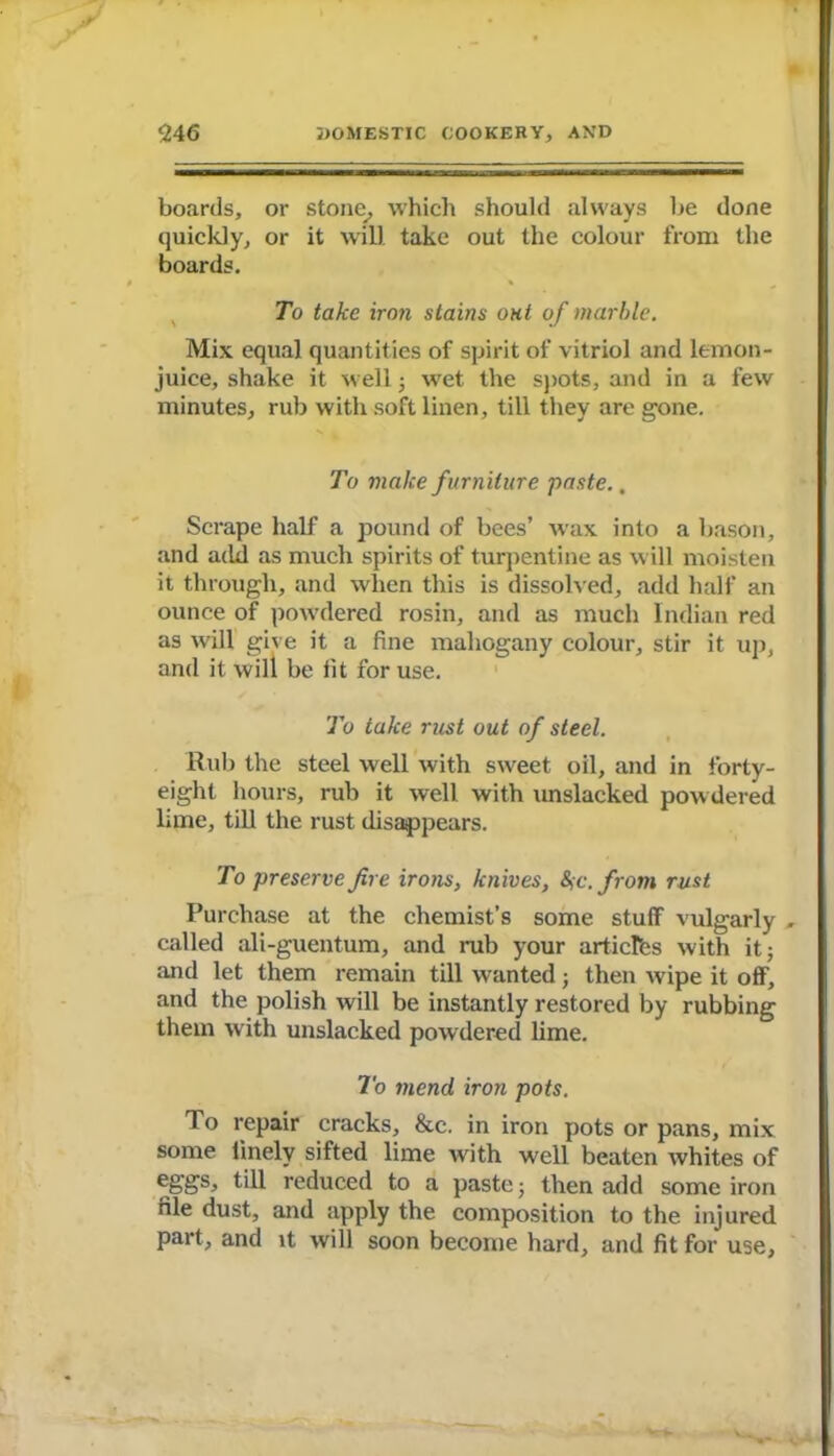 boards, or stone, which should always be done quickly, or it will take out the colour from the boards. To take iron stains out of marble. Mix equal quantities of spirit of vitriol and lemon- juice, shake it well • wet the spots, and in a few minutes, rub with soft linen, till they are gone. To make furniture paste., Scrape half a pound of bees’ wax into a bason, and add as much spirits of turpentine as will moisten it through, and when this is dissolved, add half an ounce of powdered rosin, and as much Indian red as will give it a fine mahogany colour, stir it up, and it will be fit for use. To take rust out of steel. Rub the steel well with sweet oil, and in forty- eight hours, rub it well with unslacked powdered lime, till the rust disappears. To preserve fire irons, knives, Sic.from rust Purchase at the chemist’s some stuff vulgarly , called ali-guentum, and mb your articres with it; and let them remain till wanted; then wipe it off, and the polish will be instantly restored by rubbing them with unslacked powdered lime. To mend, iron pots. To repair cracks, &c. in iron pots or pans, mix some finely sifted lime with well beaten whites of eggs, till reduced to a paste; then add some iron file dust, and apply the composition to the injured part, and it will soon become hard, and fit for use,