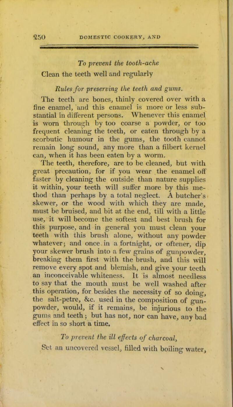 To prevent the tooth-ache Clean the teeth well and regularly Rules for preserving the teeth and gums. The teeth are bones, thinly covered over with a fine enamel, and this enamel is more or less sub- stantial in different persons. Whenever this enamel is worn through by too coarse a powder, or too frequent cleaning the teeth, or eaten through by a scorbutic humour in the gums, the tooth cannot remain long sound, any more than a filbert kernel can, when it has been eaten by a worm. The teeth, therefore, are to be cleaned, but with great precaution, for if you wear the enamel off faster by cleaning the outside than nature supplies it within, your teeth will suffer more by this me- thod than perhaps by a total neglect. A butcher’s skewer, or the wood with which they are made, must be bruised, and bit at the end, till witli a little use, it will become the softest and best brush for this purpose, and in general you must clean your teeth with this brush alone, without any powder whatever; and once in a fortnight, or oftener, dip your skewer brush into a few grains of gunpowder, breaking them first with the brush, and this will remove every spot and blemish, and give your teeth an inconceivable whiteness. It is almost needless to say that the mouth must be well washed after this operation, for besides the necessity of so doing, the salt-petre, &c. used in the composition of gun- powder, would, if it remains, be injurious to the gums and teeth; but has not, nor can have, any bad effect in so short a time. To prevent the ill effects of charcoal, Set. an uncovered vessel, filled with boiling water.