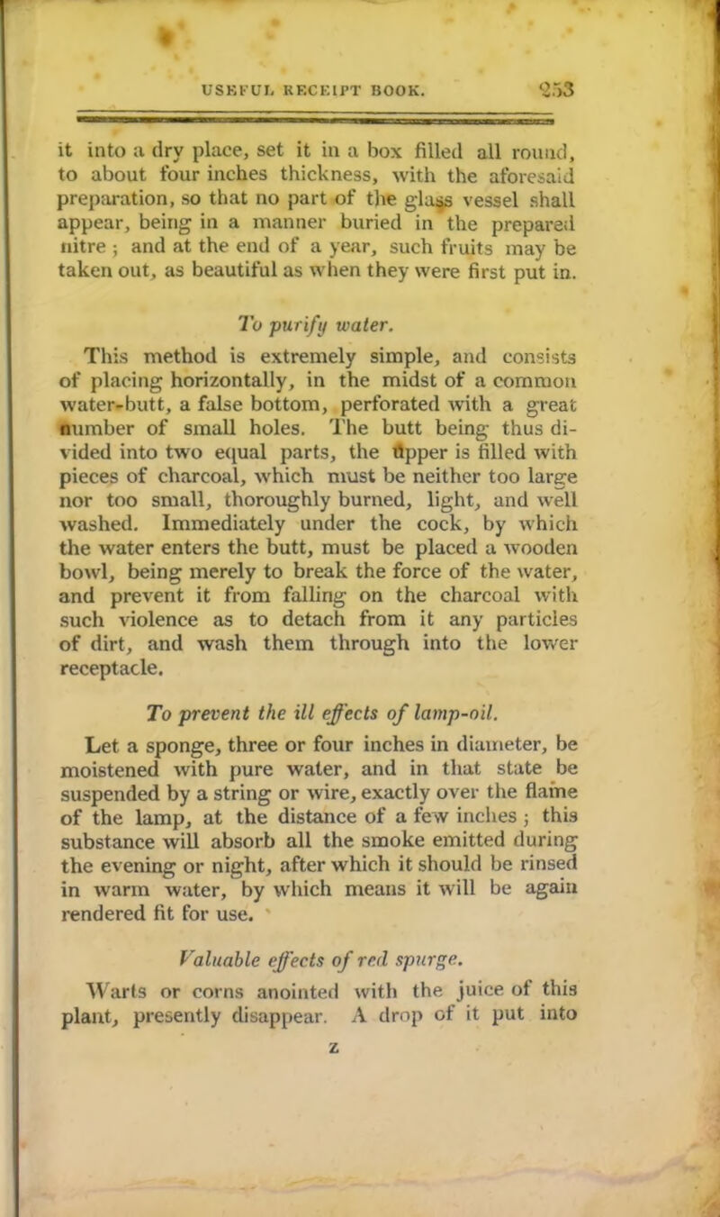 it into a dry place, set it in a box filled all round, to about four inches thickness, with the aforesaid preparation, so that no part of the gla4S vessel shall appear, being in a manner buried in the prepared nitre ; and at the end of a year, such fruits may be taken out, as beautiful as when they were first put in. To purify water. This method is extremely simple, and consists of placing horizontally, in the midst of a common water-butt, a false bottom, perforated with a great number of small holes. The butt being thus di- vided into two equal parts, the tipper is filled with pieces of charcoal, which must be neither too large nor too small, thoroughly burned, light, and well washed. Immediately under the cock, by which the water enters the butt, must be placed a wooden bowl, being merely to break the force of the water, and prevent it from falling on the charcoal with such violence as to detach from it any particles of dirt, and wash them through into the lower receptacle. To prevent the ill effects of lamp-oil. Let a sponge, three or four inches in diameter, be moistened with pure water, and in that state be suspended by a string or wire, exactly over the flame of the lamp, at the distance of a few inches ; this substance will absorb all the smoke emitted during the evening or night, after which it should be rinsed in warm water, by which means it will be again rendered fit for use. Faluable effects of red spurge. Warts or corns anointed with the juice of this plant, presently disappear. A drop of it put into z