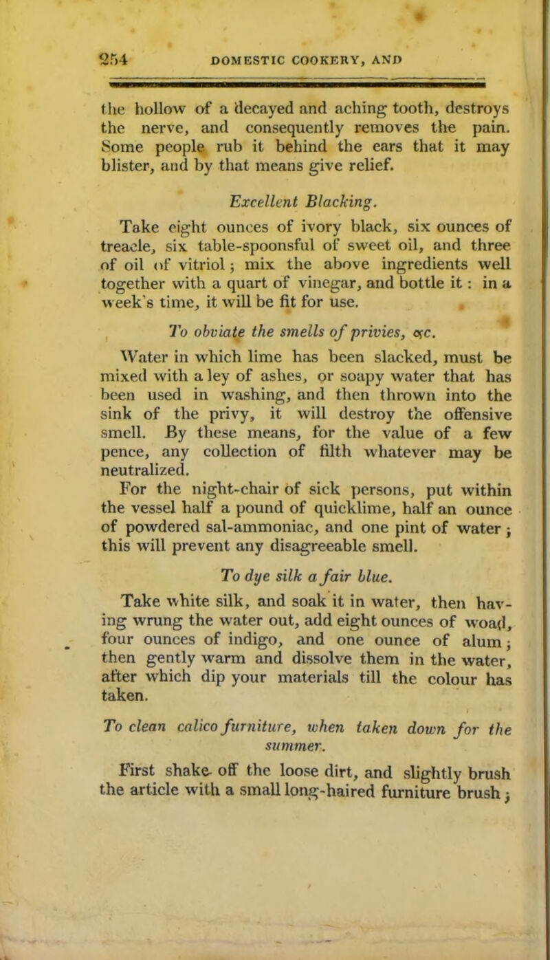 the hollow of a decayed and aching tooth, destroys the nerve, and consequently removes the pain. Some people rub it behind the ears that it may blister, and by that means give relief. Excellent Blacking. Take eight ounces of ivory black, six ounces of treacle, six table-spoonsful of sweet oil, and three of oil of vitriol; mix the above ingredients well together with a quart of vinegar, and bottle it : in a Aveek's time, it will be fit for use. To obviate the smells of privies, ojc. Water in which lime has been slacked, must be mixed with a ley of ashes, or soapy water that has been used in washing, and then thrown into the sink of the privy, it will destroy the offensive smell. By these means, for the value of a few pence, any collection of filth whatever may be neutralized. For the night-chair of sick persons, put within the vessel half a pound of quicklime, half an ounce of powdered sal-ammoniac, and one pint of water ; this will prevent any disagreeable smell. To dye silk a fair blue. Take white silk, and soak it in water, then hav- ing wrung the water out, add eight ounces of woajl, four ounces of indigo, and one ounce of alum; then gently Avarm and dissolve them in the water, after which dip your materials till the colour has taken. To clean calico furniture, ivhen taken down for the summer. First shake- off the loose dirt, and slightly brush the article with a small long-haired furniture brush;