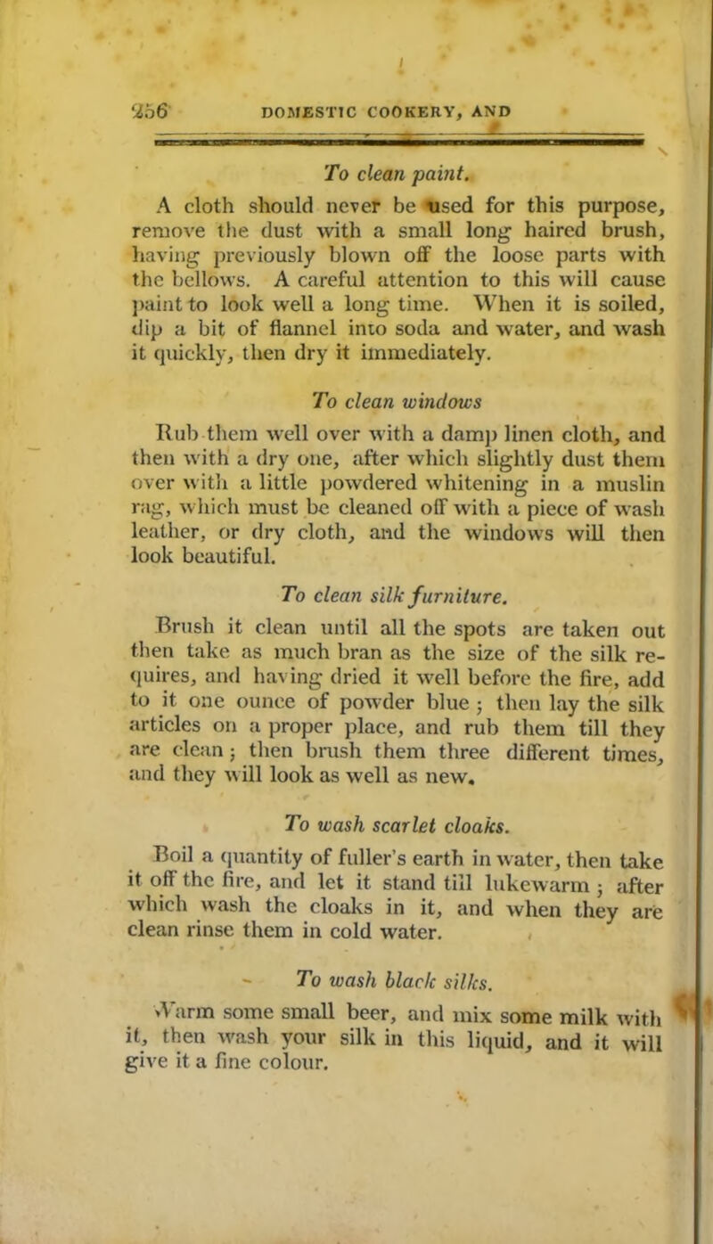 / 2b6 DOMESTIC COOKERY, AND To clean paint. A cloth should never be used for this purpose, remove the dust with a small long haired brush, having previously blown off the loose parts with the bellows. A careful attention to this will cause paint to look well a long time. When it is soiled, dip a bit of flannel into soda and water, and wash it quickly, then dry it immediately. To clean windows Rub them well over with a damp linen cloth, and then with a dry one, after which slightly dust them over with a little powdered whitening in a muslin rag, which must be cleaned off with a piece of wash leather, or dry cloth, and the windows will then look beautiful. To clean silk furniture. Brush it clean until all the spots are taken out then take as much bran as the size of the silk re- quires, and having dried it well before the fire, add to it one ounce of powder blue ■ then lay the silk articles on a proper place, and rub them till they are clean; then brush them three different times, and they will look as well as new. To wash scarlet cloaks. Boil a quantity of fuller’s earth in water, then take it off the fire, and let it stand till lukewarm ; after which wash the cloaks in it, and when they are clean rinse them in cold water. - To wash black silks. A arm some small beer, and mix some milk with it, then wash your silk in this liquid, and it will give it a fine colour.