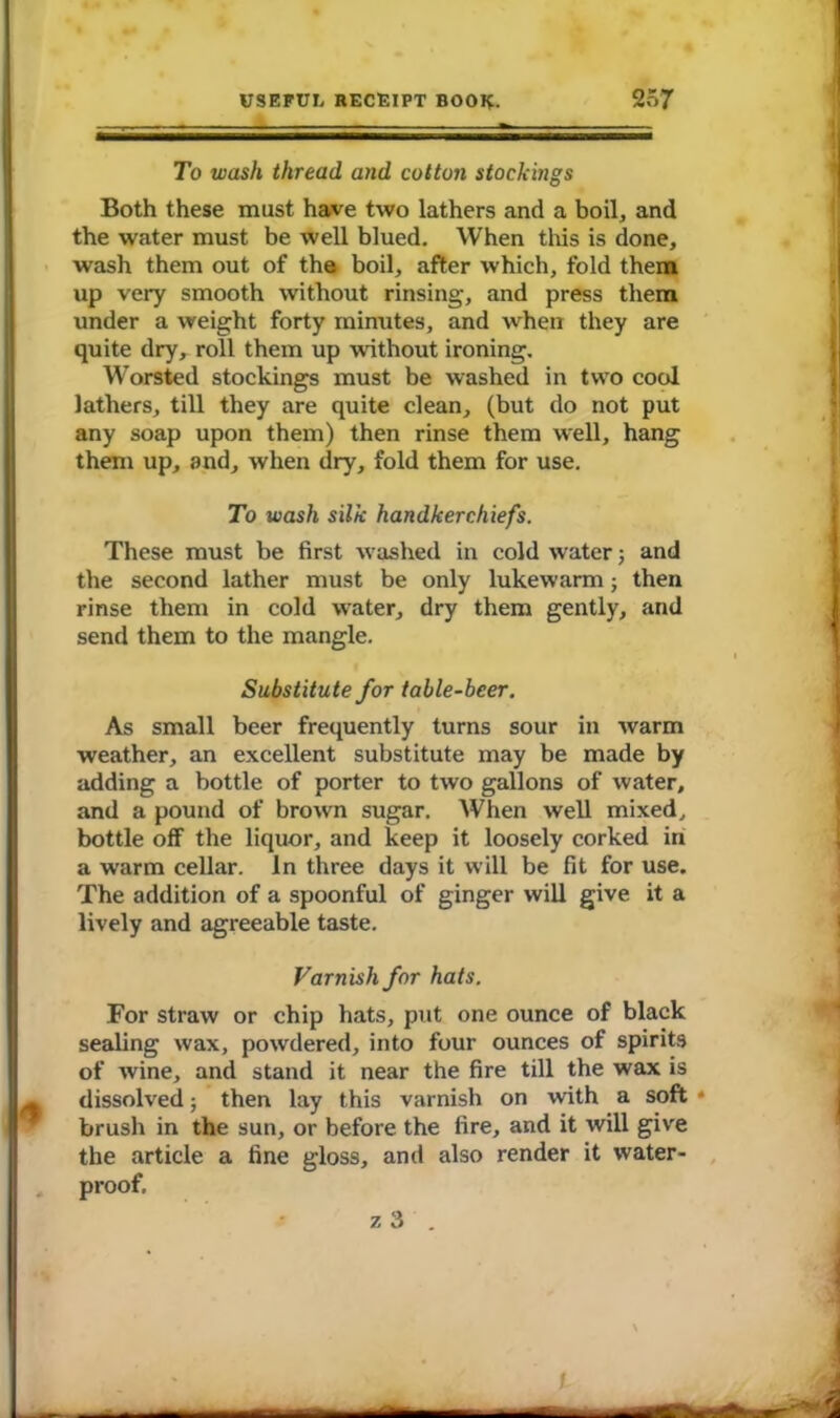 To wash thread and cotton stockings Both these must have two lathers and a boil* and the water must be well blued. When this is done, wash them out of the boil, after which, fold them up very smooth without rinsing, and press them under a weight forty minutes, and when they are quite dry, roll them up without ironing. Worsted stockings must be washed in two cool lathers, till they are quite clean, (but do not put any soap upon them) then rinse them well, hang them up, and, when dry, fold them for use. To wash silk handkerchiefs. These must be first washed in cold water; and the second lather must be only lukewarm; then rinse them in cold water, dry them gently, and send them to the mangle. Substitute for table-beer. As small beer frequently turns sour in warm weather, an excellent substitute may be made by adding a bottle of porter to two gallons of water, and a pound of brown sugar. When well mixed, bottle off the liquor, and keep it loosely corked in a warm cellar. In three days it will be fit for use. The addition of a spoonful of ginger will give it a lively and agreeable taste. Varnish for hats. For straw or chip hats, put one ounce of black sealing wax, powdered, into four ounces of spirits of wine, and stand it near the fire till the wax is dissolved; then lay this varnish on with a soft - brush in the sun, or before the fire, and it will give the article a fine gloss, and also render it water- proof. z 3 . t B