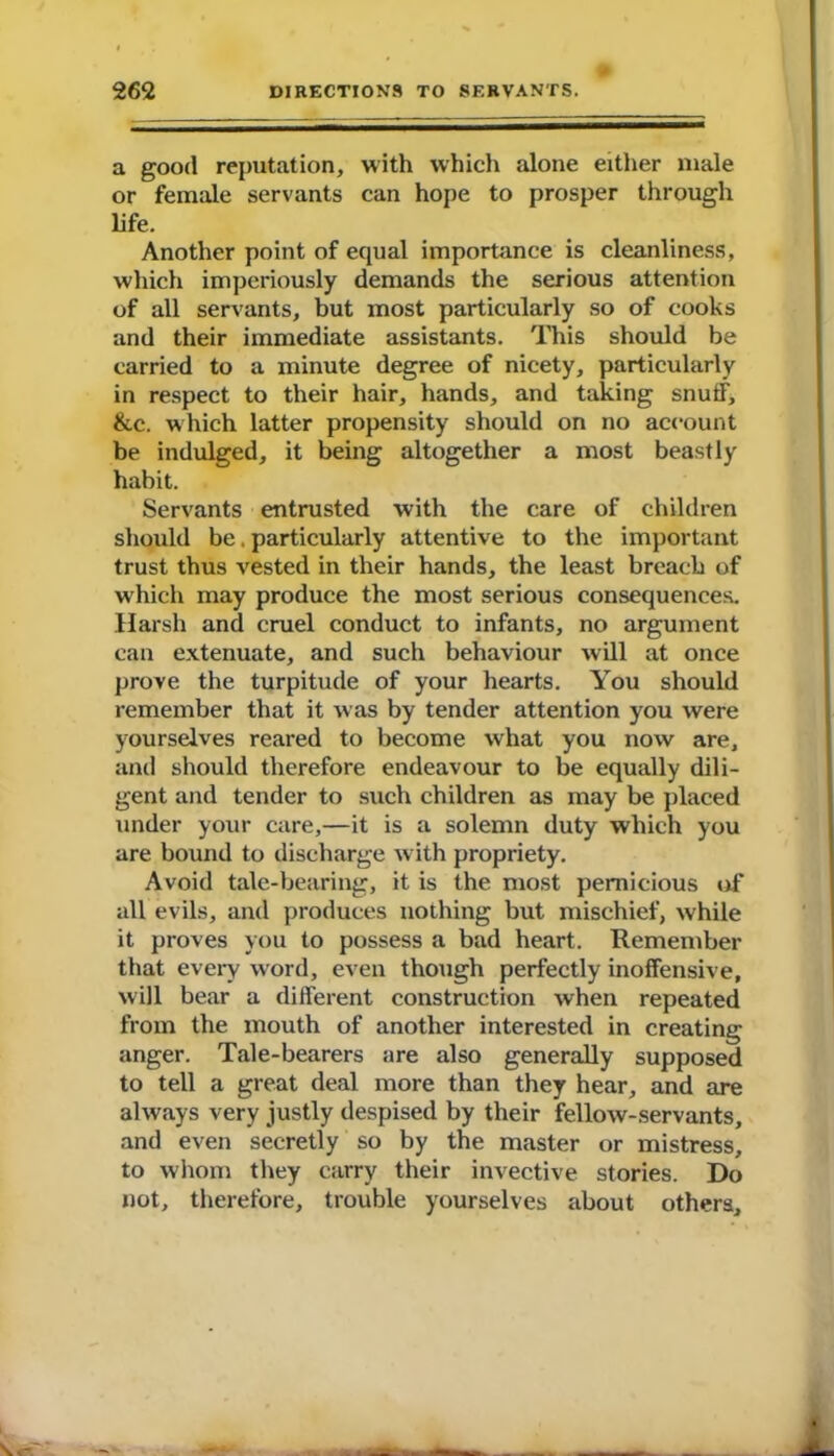 a good reputation, with which alone either male or female servants can hope to prosper through life. Another point of equal importance is cleanliness, which imperiously demands the serious attention of all servants, but most particularly so of cooks and their immediate assistants. This should be carried to a minute degree of nicety, particularly in respect to their hair, hands, and taking snuff, &c. which latter propensity should on no account be indulged, it being altogether a most beastly habit. Servants entrusted with the care of children should be. particularly attentive to the important trust thus vested in their hands, the least breach of which may produce the most serious consequences. Harsh and cruel conduct to infants, no argument can extenuate, and such behaviour will at once prove the turpitude of your hearts. You should remember that it was by tender attention you were yourselves reared to become what you now are, and should therefore endeavour to be equally dili- gent and tender to such children as may be placed under your care,—it is a solemn duty which you are bound to discharge w ith propriety. Avoid tale-bearing, it is the most pernicious of all evils, and produces nothing but mischief, while it proves you to possess a bad heart. Remember that every word, even though perfectly inoffensive, will bear a different construction when repeated from the mouth of another interested in creating anger. Tale-bearers are also generally supposed to tell a great deal more than they hear, and are always very justly despised by their fellow-servants, and even secretly so by the master or mistress, to whom they carry their invective stories. Do not, therefore, trouble yourselves about others.