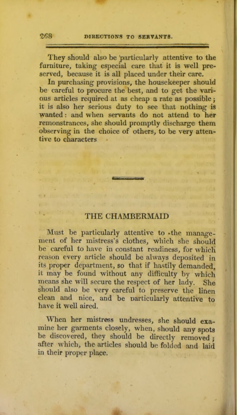 They should also be ^particularly attentive to the furniture, taking especial care that it is well pre- served, because it is all placed under their care. In purchasing provisions, the housekeeper should be careful to procure the best, and to get the vari- ous articles required at as cheap a rate as possible j it is also her serious duty to see that nothing is wanted: and when servants do not attend to her remonstrances, she should promptly discharge them observing in the choice of others, to be very atten- tive to characters THE CHAMBERMAID Must be particularly attentive to *the manage- ment of her mistress's clothes, which she should be careful to have in constant readiness, for which reason every article should be always deposited in its proper department, so that if hastily demanded, it may be found without any difficulty by which means she will secure the respect of her lady. She should also be very careful to preserve the linen clean and nice, and be Darticularly attentive to have it well aired. When her mistress undresses, she should exa- mine her garments closely, when, should any spots be discovered, they should be directly removed • after which, the articles should be folded and laid in their proper place.