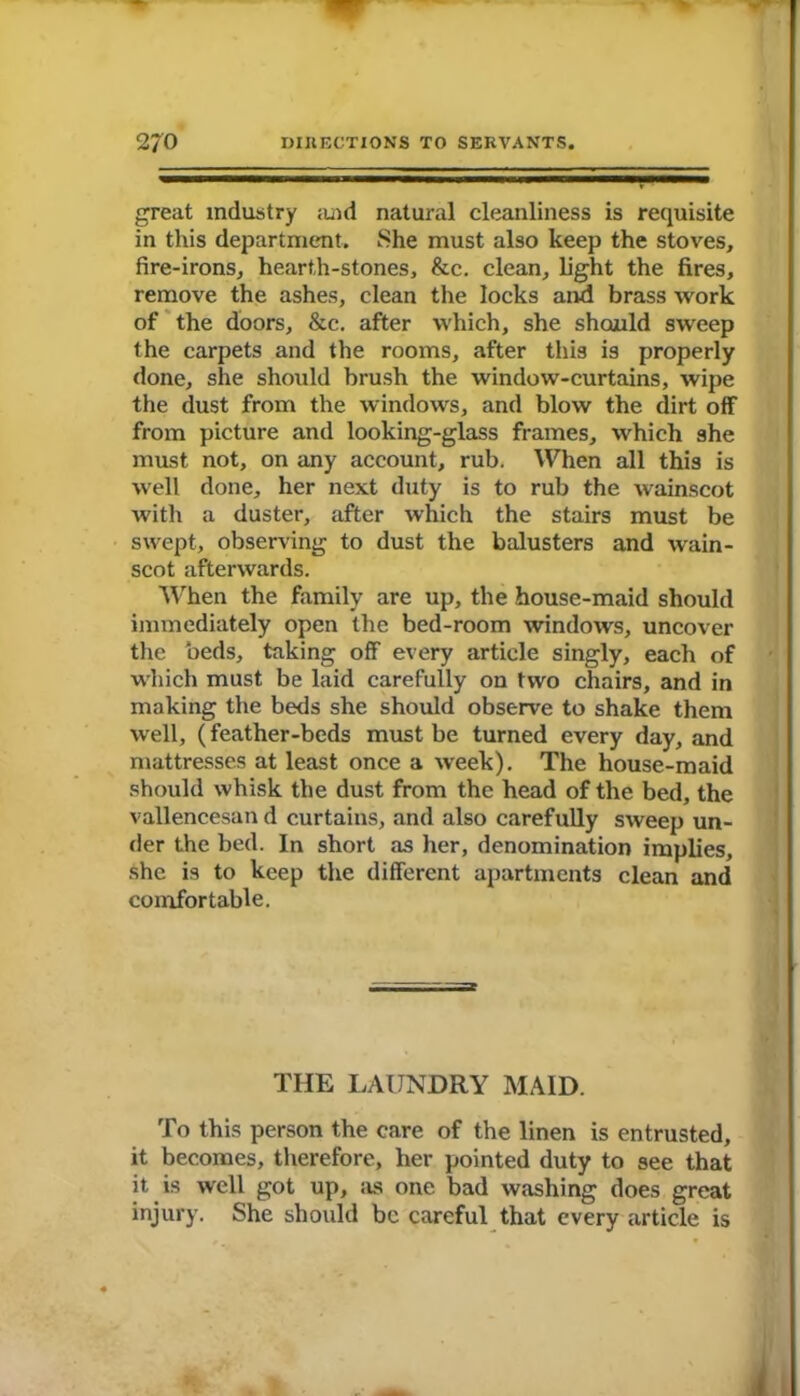 great industry and natural cleanliness is requisite in this department. She must also keep the stoves, fire-irons, hearth-stones, &c. clean, light the fires, remove the ashes, clean the locks and brass work of the doors, &c. after which, she should sweep the carpets and the rooms, after this is properly done, she should brush the window-curtains, wipe the dust from the windows, and blow the dirt off from picture and looking-glass frames, which she must not, on any account, rub. When all this is well done, her next duty is to rub the wainscot with a duster, after which the stairs must be swept, observing to dust the balusters and wain- scot afterwards. When the family are up, the house-maid should immediately open the bed-room windows, uncover the beds, taking off every article singly, each of which must be laid carefully on two chairs, and in making the beds she should observe to shake them well, (feather-beds must be turned every day, and mattresses at least once a week). The house-maid should whisk the dust from the head of the bed, the vallencesan d curtains, and also carefully sweep un- der the bed. In short as her, denomination implies, she is to keep the different apartments clean and comfortable. THE LAUNDRY MAID. To this person the care of the linen is entrusted, it becomes, therefore, her pointed duty to see that it is well got up, as one bad washing does great injury. She should be careful that every article is