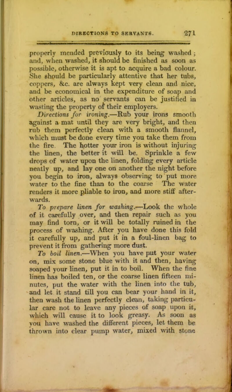 properly mended previously to its being washed; and, when washed, it should be finished as soon as possible, otherwise it is apt to acquire a bad colour. She should be particularly attentive that her tubs, coppers, &c. are always kept very clean and nice, and be economical in the expenditure of soap and other articles, as no servants can be justified in wasting the property oi their employers. Directions for ironing.—Rub your irons smooth against a mat until they are very bright, and then rub them perfectly clean with a smooth flannel, which must be done every time you take them from the fire. The hotter your iron is without injuring the linen, the better it will be. Sprinkle a few drops of water upon the linen, folding every article neatly up, and lay one on another the night before you begin to iron, always observing to put more water to the fine than to the coarse The water renders it more pliable to iron, and more stiff after- wards. To prepare linen for washing.—Look the whole of it carefully over, and then repair such as you may find torn, or it will be totally ruined in the process of washing. After you have done this fold it carefully up, and put it in a foul-linen bag to prevent it from gathering more dust. To boil linen.—When you have put your water on, mix some stone blue with it and then, having soaped your linen, put it in to boil. When the fine linen has boiled ten, or the coarse linen fifteen mi- nutes, put the water with the linen into the tub, and let it stand till you can bear your hand in it, then wash the linen perfectly clean, taking particu- lar care not to leave any pieces of soap upon it, which will cause it to look greasy. As soon as you have washed the different pieces, let them be thrown into clear pump water, mixed with stone