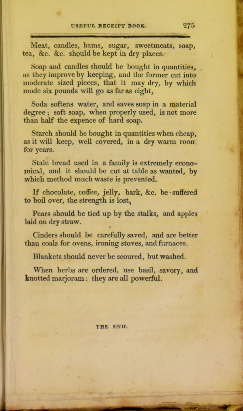 Meat, candles, hams, sugar, sweetmeats, soap, tea, &c. &c. should be kept in dry places.- Soap and candles should be bought in quantities, as they improve by keeping, and the former cut into moderate sized pieces, that it may dry, by which mode six pounds will go as far as eight. Soda softens water, and saves soap in a material degree; soft soap, when properly used, is not more than half the expence of hard soap. Starch should be bought in quantities when cheap, as it will keep, well covered, in a dry warm roon. for years. Stale bread used in a family is extremely econo- mical, and it should be cut at table as wanted, by which method much waste is prevented. If chocolate, coffee, jelly, bark, &c. be-suffered to boil over, the strength is lost, Pears should be tied up by the stalks, and apples laid on dry straw. • Cinders should be carefully saved, and arc better than coals for ovens, ironing stoves, and furnaces. Blankets should never be scoured, but washed. When herbs are ordered, use basil, savory, and knotted marjoram: they are all powerful. THE END.