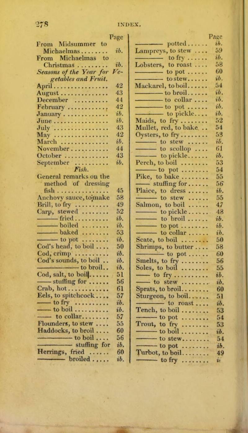 Page From Midsummer to Michaelmas ib. From Michaelmas to Christmas ib. Seasons of the Year for Ve- getables and Fruit. April 42 August 43 December 44 February , 42 January ib. June ib. July 43 May 42 March ib. November . ... 44 October 43 September ib. Fish. General remarks on the method of dressing fish 45 Anchovy sauce, toimake 58 Brill, to fry *..... 49 Carp, stewed 52 fried ib. boiled ib. baked 53 to pot ib. Cod’s head, to boil .... 50 Cod, crimp ib. Cod’s sounds, to boil .. ib. to broil., ib. Cod, salt, to boil| 51 stuffing for 56 Crab, hot 61 Eels, to spitchcock.... 57 to fry ib. to boil ib. to collar 57 Flounders, to stew .... 55 Haddocks, to broil.... 60 to boil.... 56 stuffing for ib. Herrings, fried 60 ■ broiled ib. Pace potted ib. Lampreys, to stew .... 59 to fry ib. Lobsters, to roast .... 58 to pot 60 to stew ib. Mackarel, to boil 54 to broil ib, to collar .... ib. to pot ib. to pickle.... ib. Maids, to fry 52 Mullet, red, to bake .. 54 Oysters, to fry 53 to stew ib. to scollop .... 61 to pickle ib. Perch, to boil 53 to pot 54 Pike, to bake 55 stuffing for 56 Plaice, to dress ib. to stew 55 Salmon, to boil 47 to pickle 48 to broil ib. to pot ib. to collar ib. Scate, to boil 50 Shrimps, to butter .... 58 to pot 60 Smelts, to fry 56 Soles, to boil 55 to fry ib. to stew ib. Sprats, to broil 60 Sturgeon, to boil....... 51 to roast .... ib. Tench, to boil 53 to pot 54 Trout, to fry 53 to boil ib. to stew 54 to pot ib. Turbot, to boil 49 to fry it