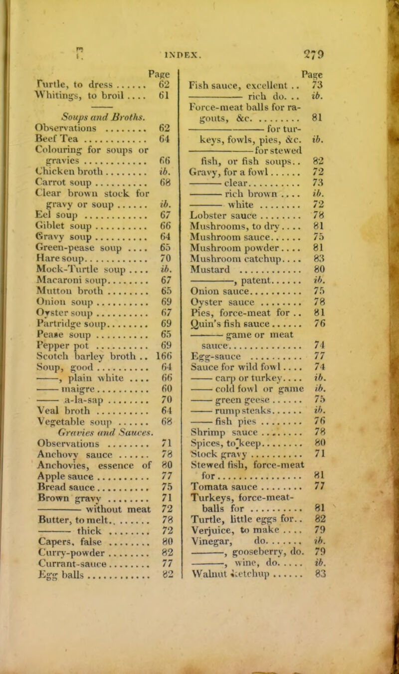 Page Turtle, to dress 62 Whitings, to broil.... 61 Soups and Broths. Observations 62 Beef Tea 64 Colouring for soups or gravies 66 Chicken broth ib. Carrot soup 68 Clear brown stock for gravy or soup ib. Eel soup 67 Giblet soup 66 Gravy soup 64 Green-pease soup .... 65 Hare soup 70 Mock-Turtle soup .... ib. Macaroni soup 67 Mutton broth 65 Onion soup 69 Oyster soup 67 Partridge soup 69 Pease soup 65 Pepper pot 69 Scotch barley broth .. 166 Soup, good 64 , plain white .... 66 maigre 60 a-la-sap 70 Veal broth 64 Vegetable soup 68 Gravies and Sauces. Observations 71 Anchovy sauce 78 Anchovies, essence of 80 Applesauce 77 Bread sauce 75 Brown gravy 71 without meat 72 Butter, to melt., 78 thick 72 Capers, false 80 Curry-powder 82 Currant-sauce 77 Egg balls 82 Page Fish sauce, excellent .. 73 rich do. .. ib. Force-meat balls for ra- gouts, &c 81 for tur- keys, fowls, pies, &c. ib. for stewed fish, or fish soups.. 82 Gravy, for a fowl 72 clear 73 rich brown .... ib. white 72 Lobster sauce 78 Mushrooms, to dry.... 81 Mushroom sauce 75 Mushroom powder.... 81 Mushroom catchup.... 83 Mustard 80 , patent ib. Onion sauce 75 Oyster sauce 78 Pies, force-meat for.. 81 Quin’s fish sauce 76 game or meat sauce 74 Egg-sauce 77 Sauce for wild fowl.... 74 carp or turkey.... ib. cold fowl or game ib. green geese 75 rump steaks ib. fish pies 76 Shrimp sauce... 78 Spices, to'keep 80 Stock gravy 71 Stewed fish, force-meat for 81 Tomata sauce 77 Turkeys, force-meat- balls for 81 Turtle, little eggs for.. 82 Verjuice, to make .... 79 Vinegar, do ib. , gooseberry, do. 79 , wine, do ib. Walnut Letchup 83