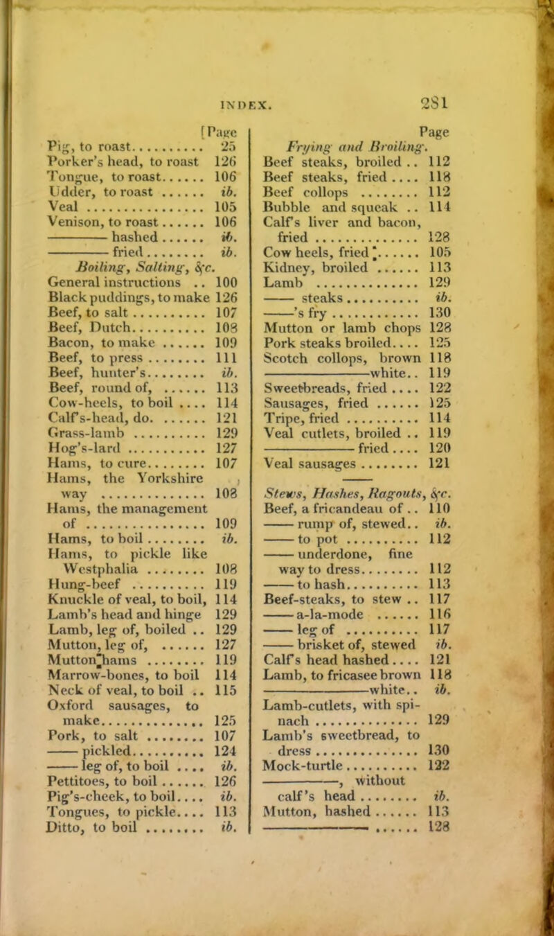 2S1 {Page Pig, to roast 25 Porker’s head, to roast 126 Tongue, to roast 106 lidder, to roast ib. Veal 105 Venison, to roast 106 hashed ib. fried ib. Boiling, Salting, &;c. General instructions .. 100 Black puddings, to make 126 Beef, to salt 107 Beef, Dutch 108 Bacon, to make 109 Beef, to press Ill Beef, hunter’s ib. Beef, round of, 113 Cow-heels, to boil .... 114 CalFs-head, do 121 Grass-lamb 129 Hog’s-lard 127 Hams, to cure 107 Hams, the Yorkshire way 108 Hams, the management of 109 Hams, to boil ib. Hams, to pickle like Westphalia 108 Hung-beef 119 Knuckle of veal, to boil, 114 Lamb’s head and hinge 129 Lamb, leg of, boiled .. 129 Mutton, leg of, 127 Mutton'hains 119 Marrow-bones, to boil 114 Neck of veal, to boil .. 115 Oxford sausages, to make 125 Pork, to salt 107 pickled 124 leg of, to boil .... ib. Pettitoes, to boil 126 Pig’s-cheek, to boil.... ib. Tongues, to pickle.... 113 Ditto, to boil ib. Page Frying and Broiling. Beef steaks, broiled.. 112 Beef steaks, fried.... 118 Beef collops 112 Bubble and squeak .. 114 Calfs liver and bacon, fried 128 Cow heels, fried* 105 Kidney, broiled 113 Lamb 129 steaks ib. ’s fry 130 Mutton or lamb chops 128 Pork steaks broiled.... 125 Scotch collops, brown 118 white.. 119 Sweetbreads, fried .... 122 Sausages, fried 125 Tripe, fried 114 Veal cutlets, broiled .. 119 fried.... 120 Veal sausages 121 Stews, Hashes, Ragouts, <S\‘c. Beef, a fricandeau of .. 110 rump of, stewed.. ib. to pot 112 underdone, fine way to dress 112 to hash 113 Beef-steaks, to stew .. 117 a-la-mode 116 leg of 117 brisket of, stewed ib. Calf s head hashed .... 121 Lamb, to fricasee brown 118 white.. ib. Lamb-cutlets, with spi- nach 129 Lamb’s sweetbread, to dress 130 Mock-turtle 122 , without calf’s head ib. Mutton, hashed 113 128