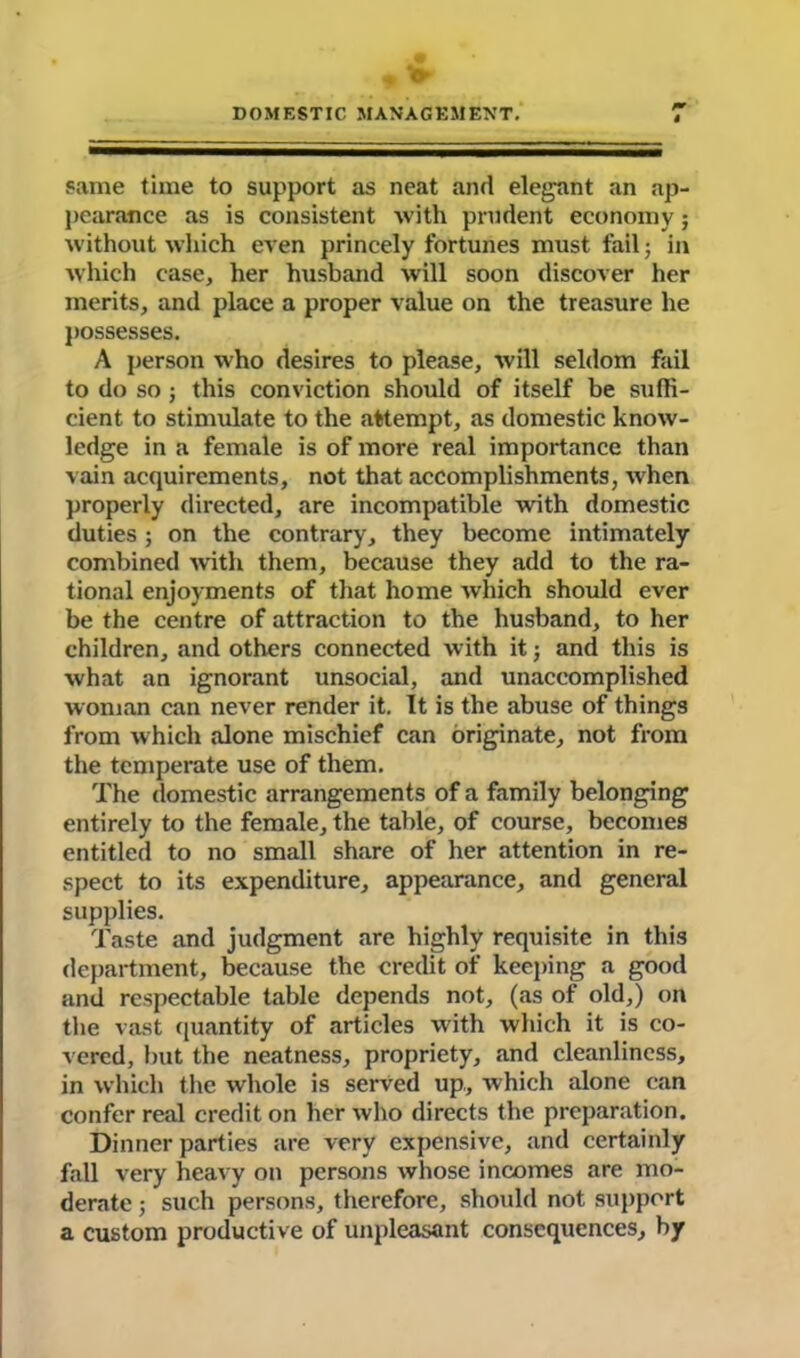 same time to support as neat and elegant an ap- pearance as is consistent with prudent economy; without which even princely fortunes must fail; in which case, her husband will soon discover her merits, and place a proper value on the treasure he possesses. A person who desires to please, will seldom fail to do so ; this conviction should of itself be suffi- cient to stimulate to the attempt, as domestic know- ledge in a female is of more real importance than vain acquirements, not that accomplishments, when properly directed, are incompatible with domestic duties ; on the contrary, they become intimately combined with them, because they add to the ra- tional enjoyments of that home which should ever be the centre of attraction to the husband, to her children, and others connected with it; and this is what an ignorant unsocial, and unaccomplished woman can never render it. It is the abuse of things from which alone mischief can originate, not from the temperate use of them. The domestic arrangements of a family belonging entirely to the female, the table, of course, becomes entitled to no small share of her attention in re- spect to its expenditure, appearance, and general supplies. Taste and judgment are highly requisite in this department, because the credit of keeping a good and respectable table depends not, (as of old,) on the vast quantity of articles with which it is co- vered, but the neatness, propriety, and cleanliness, in which the whole is served up, which alone can confer real credit on her who directs the preparation. Dinner parties are very expensive, and certainly fall very heavy on persons whose incomes are mo- derate ; such persons, therefore, should not support a custom productive of unpleasant consequences, by
