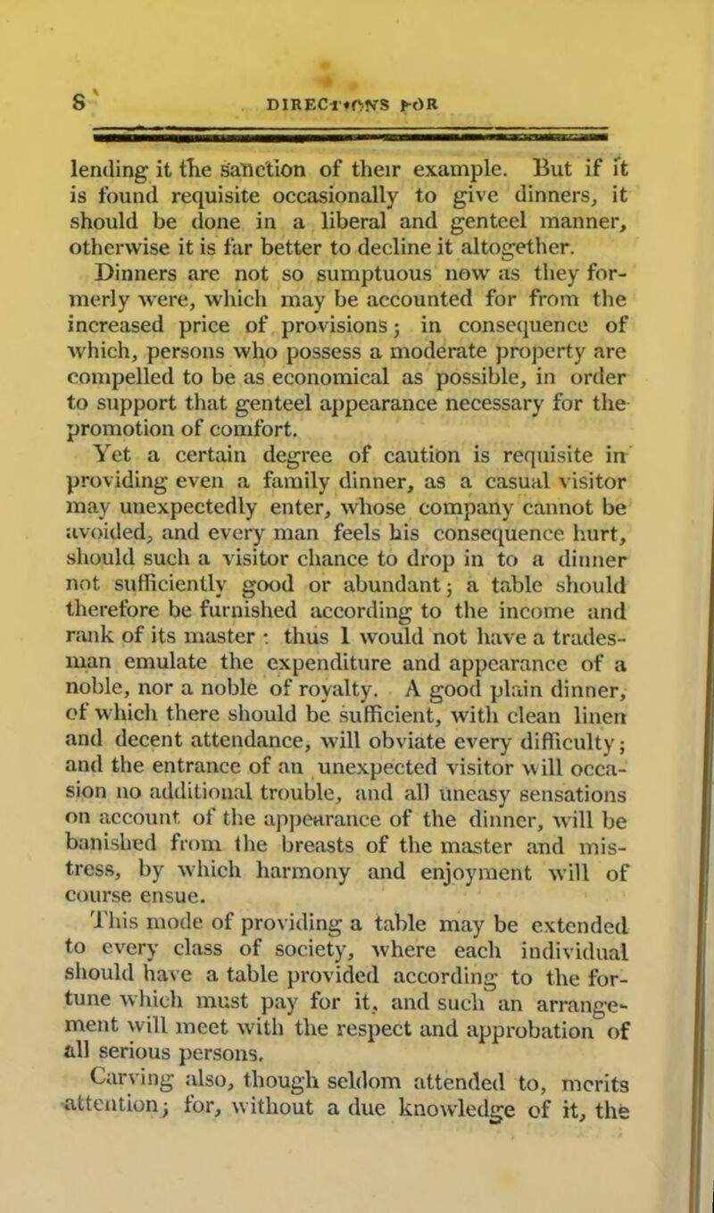 s' lending it the sanction of their example. But if ft is found requisite occasionally to give dinners, it should be done in a liberal and genteel manner, otherwise it is far better to decline it altogether. Dinners are not so sumptuous now as they for- merly were, which may be accounted for from the increased price of provisions; in consequence of which, persons who possess a moderate property are compelled to be as economical as possible, in order to support that genteel appearance necessary for the promotion of comfort. Yet a certain degree of caution is requisite in providing even a family dinner, as a casual visitor may unexpectedly enter, whose company cannot be avoided, and every man feels his consequence hurt, should such a visitor chance to drop in to a dinner not sufficiently good or abundant; a table should therefore be furnished according to the income and rank of its master : thus 1 would not have a trades- man emulate the expenditure and appearance of a noble, nor a noble of royalty. A good plain dinner, ot which there should be sufficient, with clean linen and decent attendance, will obviate every difficulty; and the entrance of an unexpected visitor w ill occa- sion no additional trouble, and all uneasy sensations on account, of the appearance of the dinner, will be banished from the breasts of the master and mis- tress, by which harmony and enjoyment will of course ensue. This mode of providing a table may be extended to every class of society, where each individual should have a table provided according to the for- tune which must pay for it, and such an arrange- ment will meet with the respect and approbation of all serious persons. Carving also, though seldom attended to, merits attention; for, w ithout a due knowledge of it, the