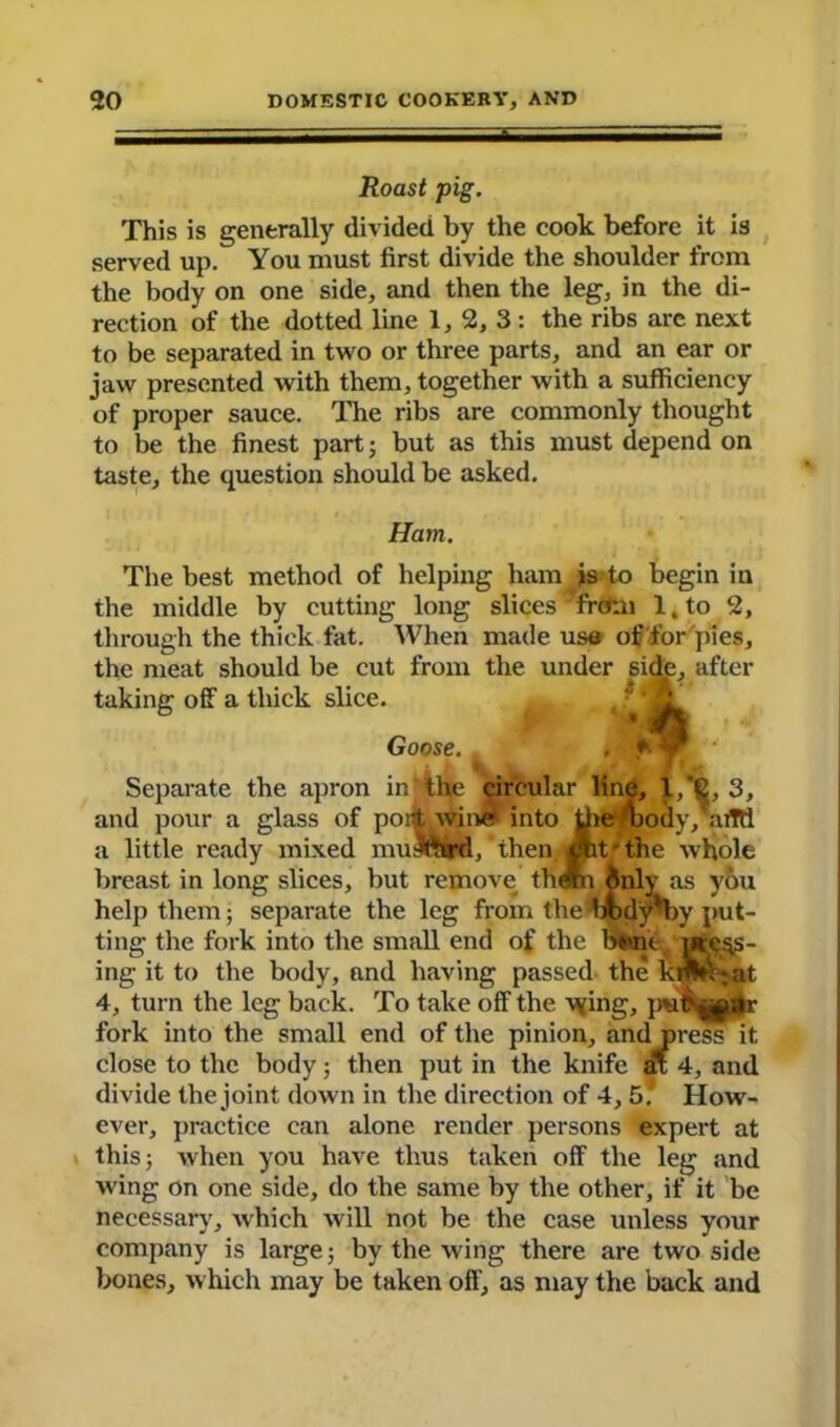 Roast pig. This is generally divided by the cook before it is served up. You must first divide the shoulder from the body on one side, and then the leg, in the di- rection of the dotted line 1, 2, 3 : the ribs are next to be separated in two or three parts, and an ear or jaw presented with them, together with a sufficiency of proper sauce. The ribs are commonly thought to be the finest part; but as this must depend on taste, the question should be asked. Ham. The best method of helping ham is to begin in the middle by cutting long slices' from l,to 2, through the thick fat. When made us® of for pies, the meat should be cut from the under side, after taking off a thick slice. Goose. . Separate the apron in the circular line, l,*6, 3, and pour a glass of port wine into Uie mody, aiTtt a little ready mixed mulfttrd, then cut'the whole breast in long slices, but remove them inly as you help them; separate the leg from the irody'by put- ting the fork into the small end of the bbnt inch- ing it to the body, and having passed- the kdVVjat 4, turn the leg back. To take off the vying, fork into the small end of the pinion, and press it close to the body; then put in the knife ax 4, and divide the joint down in the direction of 4, 5. How- ever, practice can alone render persons expert at this; when you have thus taken off the leg and wing on one side, do the same by the other, if it be necessary, which will not be the case unless your company is large; by the wing there are two side bones, which may be taken off, as may the back and