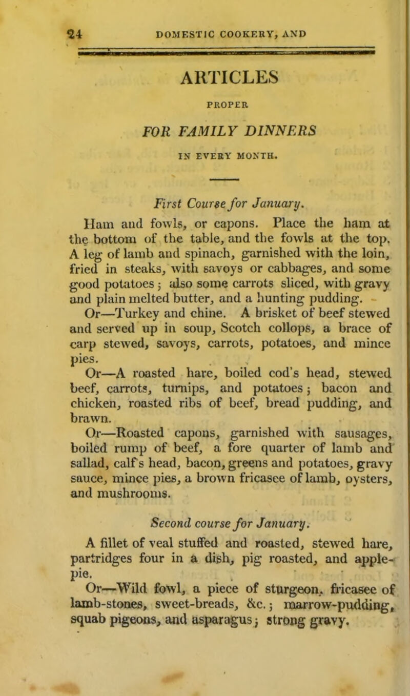 ARTICLES PROPER, FOR FAMILY DINNERS IN EVERY MONTH. First Course for January. Ham and fowls, or capons. Place the ham at the bottom of the table, and the fowls at the top. A leg of lamb and spinach, garnished with the loin, fried in steaks, with savoys or cabbages, and some good potatoes 5 also some carrots sliced, with gravy and plain melted butter, and a hunting pudding. Or—Turkey and chine. A brisket of beef stewed and served up in soup, Scotch collops, a brace of carp stewed, savoys, carrots, potatoes, and mince pies. Or—A roasted hare, boiled cod’s head, stewed beef, carrots, turnips, and potatoes; bacon and chicken, roasted ribs of beef, bread pudding, and brawn. Or—Roasted capons, garnished with sausages, boiled rump of beef, a fore quarter of lamb and sallad, calf s head, bacon, greens and potatoes, gravy sauce, mince pies, a brown fricasee of lamb, oysters, and mushrooms. Second course for January. A fillet of veal stuffed and roasted, stewed hare, partridges four in a dish, pig roasted, and apple- pie. Or—Wild fowl, a piece of sturgeon, fricasee of lamb-stones, sweet-breads, &c.; marrow-pudding, squab pigeons, and asparagus 3 strong gravy.