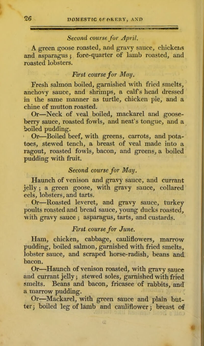 Second, course for April. A green goose roasted, and gravy sauce, chickens and asparagus ; fore-quarter of lamb roasted, and roasted lobsters. First course for May. Fresh salmon boiled, garnished with fried smelts, anchovy sauce, and shrimps, a calf’s head dressed in the same manner as turtle, chicken pie, and a chine of mutton roasted. Or—Neck of veal boiled, mackarel and goose- berry sauce, roasted fowls, and neat’s tongue, and a boiled pudding. ■ Or—Boiled beef, with greens, carrots, and pota- toes, stewed tench, a breast of veal made into a ragout, roasted fowls, bacon, and greens, a boiled pudding with fruit. Second course for May. Haunch of venison and gravy sauce, and currant jelly; a green goose, with gravy sauce, collared eels, lobsters, and tarts. Or—Roasted leveret, and gravy sauce, turkey poults roasted and bread sauce, young ducks roasted, with gravy sauce 3 asparagus, tarts, and custards. First course for June. Ham, chicken, cabbage, cauliflowers, marrow pudding, boiled salmon, garnished with fried smelts, lobster sauce, and scraped horse-radish, beans and bacon. Or—Haunch of venison roasted, with gravy sauce and currant jelly; stewed soles, garnished with fried smelts. Beans and bacon, fricasee of rabbits, and a marrow pudding. Or—Mackarel, with green sauce and plain but- ter) boiled leg of lamb and cauliflower 3 breast of