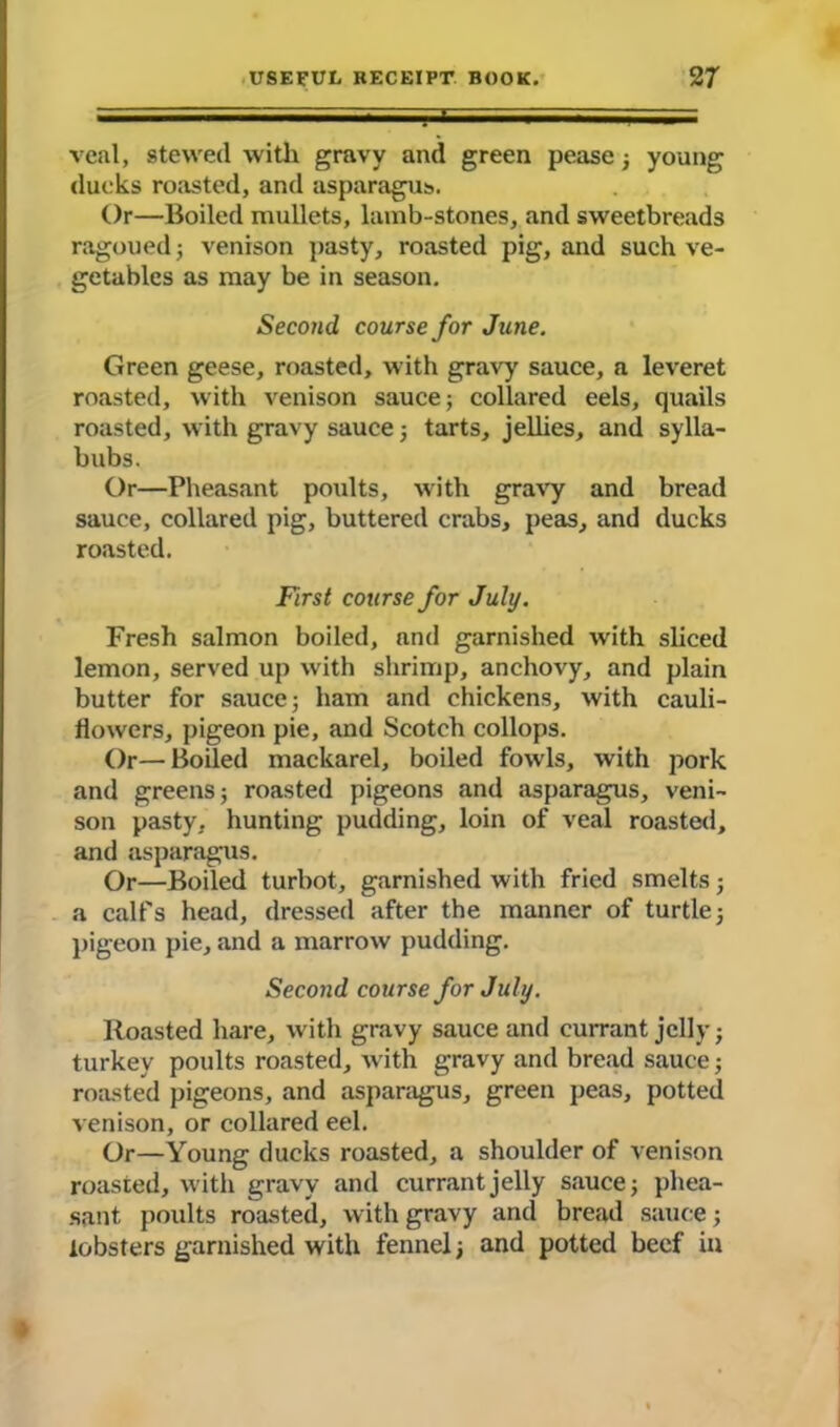 veal, stewed with gravy and green pease ; young ducks roasted, and asparagus. Or—Boiled mullets, lamb-stones, and sweetbreads ragoued; venison pasty, roasted pig, and such ve- getables as may be in season. Second course for June. Green geese, roasted, with gravy sauce, a leveret roasted, with venison sauce; collared eels, quails roasted, with gravy sauce; tarts, jellies, and sylla- bubs. Or—Pheasant poults, with gravy and bread sauce, collared pig, buttered crabs, peas, and ducks roasted. First course for July. Fresh salmon boiled, and garnished with sliced lemon, served up with shrimp, anchovy, and plain butter for sauce; ham and chickens, with cauli- flowers, pigeon pie, and Scotch collops. Or—Boiled mackarel, boiled fowls, with pork and greens; roasted pigeons and asparagus, veni- son pasty, hunting pudding, loin of veal roasted, and asparagus. Or—Boiled turbot, garnished with fried smelts; a call's head, dressed after the manner of turtle; pigeon pie, and a marrow pudding. Second course for July. Roasted hare, with gravy sauce and currant jelly; turkey poults roasted, with gravy and bread sauce; roasted pigeons, and asparagus, green peas, potted venison, or collared eel. Or—Young ducks roasted, a shoulder of venison roasted, with gravy and currant jelly sauce; phea- sant poults roasted, with gravy and bread sauce; lobsters garnished with fennel; and potted beef in