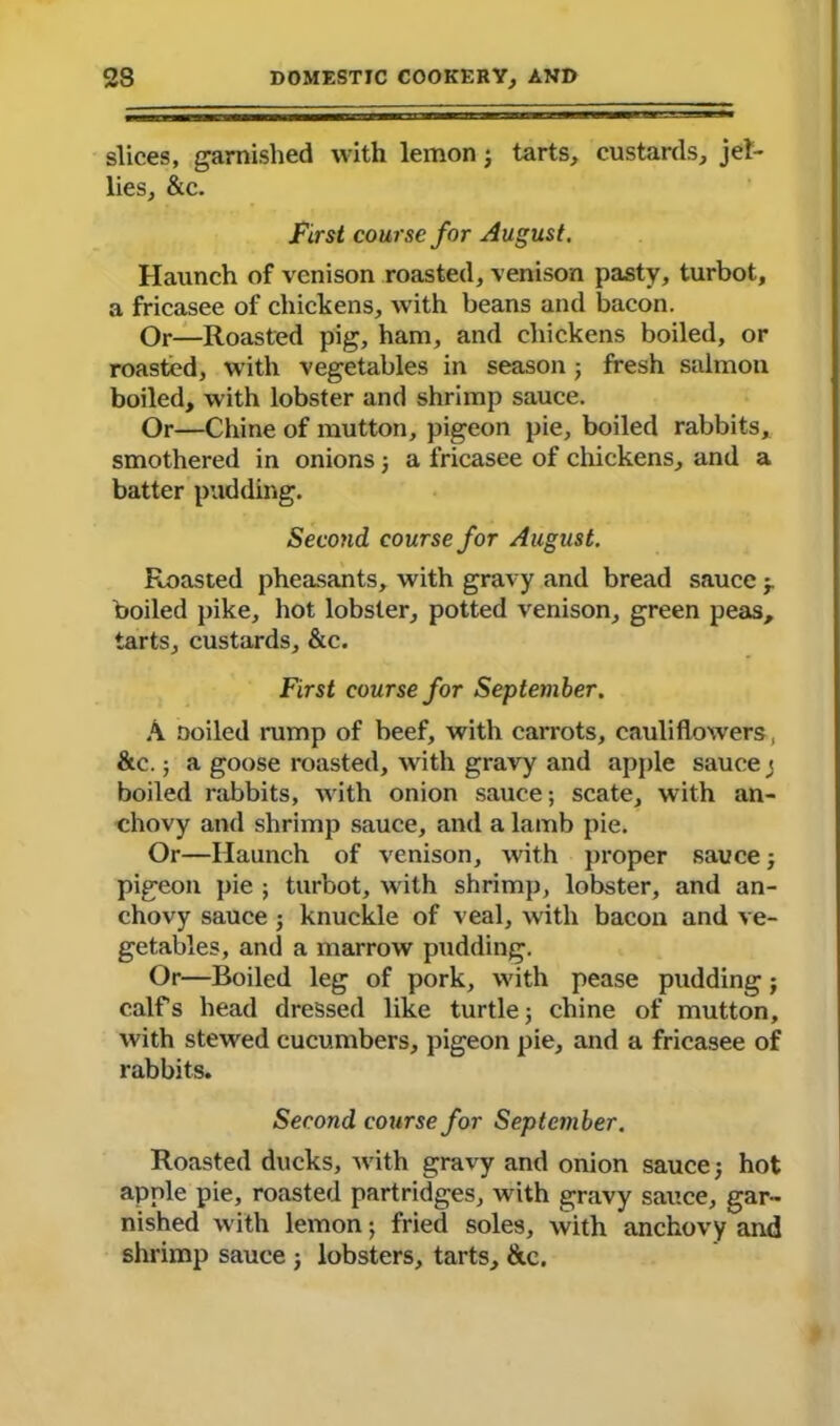 slices, garnished with lemon3 tarts, custards, jel- lies, &c. First course for August, Haunch of venison roasted, venison pasty, turbot, a fricasee of chickens, with beans and bacon. Or—Roasted pig, ham, and chickens boiled, or roasted, with vegetables in season3 fresh salmon boiled, with lobster and shrimp sauce. Or—Chine of mutton, pigeon pie, boiled rabbits, smothered in onions 3 a fricasee of chickens, and a batter pudding. Second course for August. Roasted pheasants, with gravy and bread sauce 3. boiled pike, hot lobster, potted venison, green peas, tarts, custards, &c. First course for September. A Doiled rump of beef, with carrots, cauliflowers, &c.; a goose roasted, with gravy and apple saucej boiled rabbits, with onion sauce; scate, with an- chovy and shrimp sauce, and a lamb pie. Or—Haunch of venison, with proper sauce 3 pigeon pie ; turbot, with shrimp, lobster, and an- chovy sauce 5 knuckle of veal, with bacon and ve- getables, and a marrow pudding. Or—Boiled leg of pork, with pease pudding 3 calfs head dressed like turtle 5 chine of mutton, with stewed cucumbers, pigeon pie, and a fricasee of rabbits. Second course for September. Roasted ducks, with gravy and onion sauce 3 hot apple pie, roasted partridges, with gravy sauce, gar- nished with lemon; fried soles, with anchovy and shrimp sauce 3 lobsters, tarts, ike.