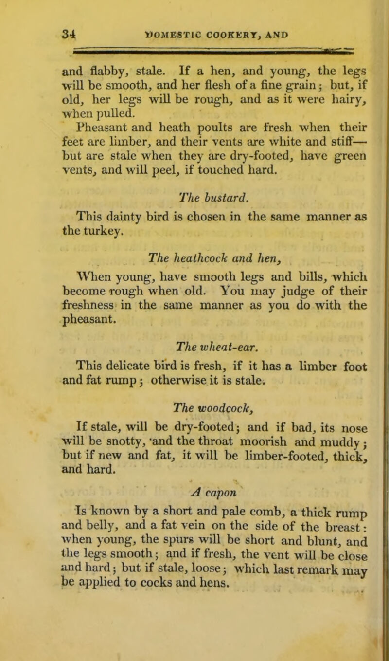 and flabby, stale. If a hen, and young, the legs will be smooth, and her flesh of a fine grain; but, if old, her legs will be rough, and as it were hairy, when pulled. Pheasant and heath poults are fresh when their feet are limber, and their vents are white and stiff— but are stale when they are dry-footed, have green vents, and will peel, if touched hard. The bustard. This dainty bird is chosen in the same manner as the turkey. The heathcock and hen, When young, have smooth legs and bills, which become rough when old. You may judge of their freshness in the same manner as you do with the pheasant. The wheat-ear. This delicate bird is fresh, if it has a limber foot and fat rump ; otherwise it is stale. The woodcock. If stale, will be dry-footed; and if bad, its nose will be snotty, 'and the throat moorish and muddy; but if new and fat, it will be limber-footed, thick, and hard. A capon Is known by a short and pale comb, a thick rump and belly, and a fat vein on the side of the breast: when young, the spurs will be short and blunt, and the legs smooth; and if fresh, the vent will be close and hard; but if stale, loose; which last remark may be applied to cocks and hens.