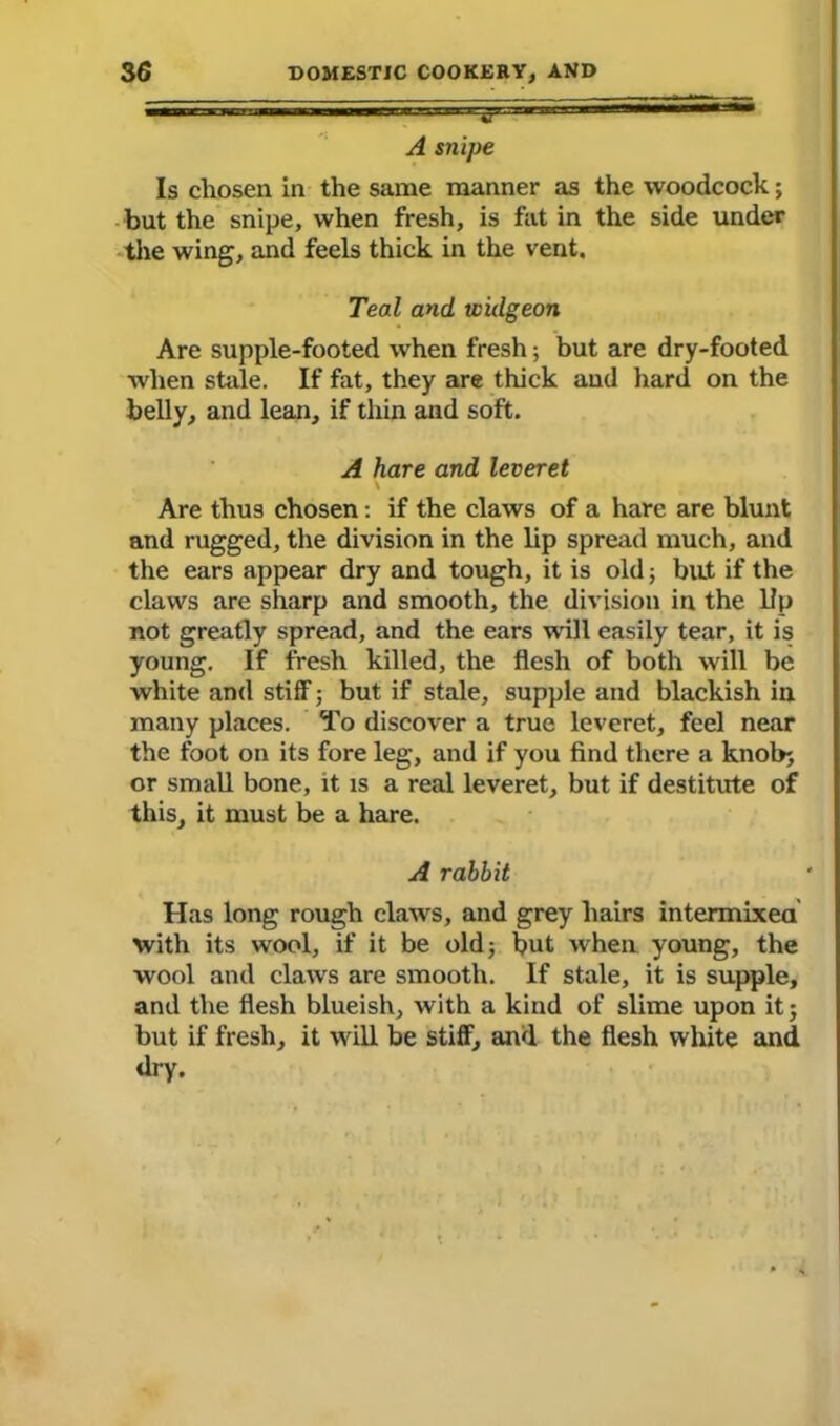 A snipe Is chosen in the same manner as the woodcock; but the snipe, when fresh, is fat in the side under the wing, and feels thick in the vent. Teal and widgeon Are supple-footed when fresh; but are dry-footed when stale. If fat, they are thick and hard on the belly, and lean, if thin and soft. A hare and leveret Are thus chosen: if the claws of a hare are blunt and rugged, the division in the lip spread much, and the ears appear dry and tough, it is old; bat if the claws are sharp and smooth, the division in the lip not greatly spread, and the ears ’wall easily tear, it is young. If fresh killed, the flesh of both will be white and stiff; but if stale, supple and blackish in many places. To discover a true leveret, feel near the foot on its fore leg, and if you find there a knob; or small bone, it is a real leveret, but if destitute of this, it must be a hare. A rabbit Has long rough claws, and grey hairs intermixed with its wool, if it be old 3 but when young, the wool and claws are smooth. If stale, it is supple, and the flesh blueish, with a kind of slime upon it; but if fresh, it will be stiff, and the flesh white and dry.