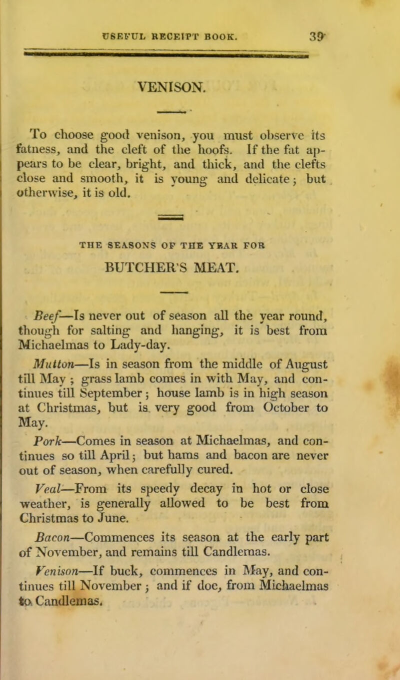 VENISON. To choose good venison, you must observe its fatness, and the cleft of the hoofs. If the fat ap- pears to be clear, bright, and thick, and the clefts close and smooth, it is young and delicate; but otherwise, it is old. THE SEASONS OP THE YEAR FOR BUTCHER'S MEAT. Beef—Is never out of season all the year round, though for salting and hanging, it is best from Michaelmas to Lady-day. Mutton—Is in season from the middle of August till May ; grass lamb comes in with May, and con- tinues till September; house Iamb is in high season at Christmas, but is. very good from October to May. Pork—Comes in season at Michaelmas, and con- tinues so till April; but hams and bacon are never out of season, when carefully cured. Veal—From its speedy decay in hot or close weather, is generally allowed to be best from Christmas to June. Bacon—Commences its season at the early part of November, and remains till Candlemas. Venison—If buck, commences in May, and con- tinues till November j and if doc, from Michaelmas to, Candlemas.