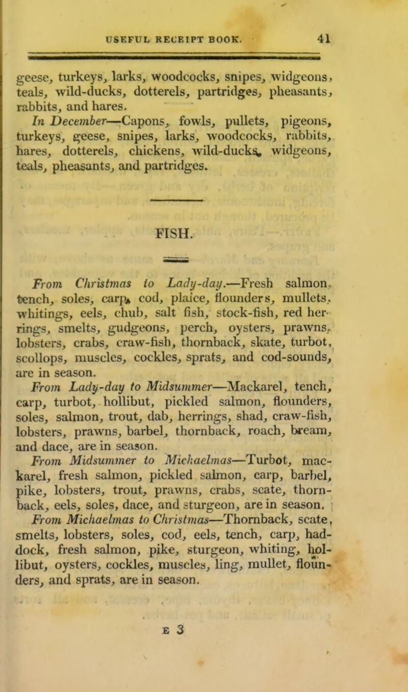 geese, turkeys, larks, woodcocks, snipes, widgeons, teals, wild-ducks, dotterels, partridges, pheasants, rabbits, and hares. In December—Capons, fowls, pullets, pigeons, turkeys, geese, snipes, larks, woodcocks, rabbits, hares, dotterels, chickens, wild-ducks, widgeons, teals, pheasants, and partridges. FISH. From Christmas to Lady-day.—Fresh salmon, tench, soles, carp* cod, plaice, flounders, mullets, whitings, eels, chub, salt fish, stock-fish, red her- rings, smelts, gudgeons, perch, oysters, prawns, lobsters, crabs, craw-fish, thornback, skate, turbot, scollops, muscles, cockles, sprats, and cod-sounds, are in season. From Lady-day to Midsummer—Mackarel, tench, carp, turbot, hollibut, pickled salmon, flounders, soles, salmon, trout, dab, herrings, shad, craw-fish, lobsters, prawns, barbel, thornback, roach, bream, and dace, are in season. From Midsummer to Michaelmas—Turbot, mac- karel, fresh salmon, pickled salmon, carp, barbel, pike, lobsters, trout, prawns, crabs, scate, thorn- back, eels, soles, dace, and sturgeon, are in season. From Michaelmas to Christmas—Thornback, scate, smelts, lobsters, soles, cod, eels, tench, carp, had- dock, fresh salmon, pike, sturgeon, whiting, hol- libut, oysters, cockles, muscles, ling, mullet, floun- ders, and sprats, are in season. e 3
