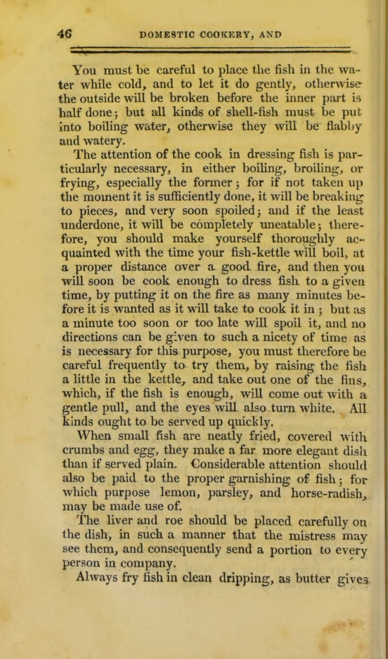 You must be careful to place the fish in the wa- ter while cold, and to let it do gently, otherwise the outside will be broken before the inner part is half done; but all kinds of shell-fish must be put into boiling water, otherwise they will be flabby and watery. The attention of the cook in dressing fish is par- ticularly necessary, in either boiling, broiling, or frying, especially the former; for if not taken up the moment it is sufficiently done, it will be breaking to pieces, and very soon spoiled; and if the least underdone, it will be completely uneatable; there- fore, you should make yourself thoroughly ac- quainted with the time your fish-kettle will boil, at a proper distance over a good fire, and then you will soon be cook enough to dress fish to a given time, by putting it on the fire as many minutes be- fore it is wanted as it will take to cook it in ; but as a minute too soon or too late will spoil it, and no directions can be given to such a nicety of time as is necessary for this purpose, you must therefore be careful frequently to try them, by raising the fish a little in the kettle, and take out one of the fins, which, if the fish is enough, will come out with a gentle pull, and the eyes will also turn white. All kinds ought to be served up quickly. When small fish are neatly fried, covered with crumbs and egg, they make a far more elegant dish than if served plain. Considerable attention should also be paid to the proper garnishing of fish; for which purpose lemon, parsley, and horse-radish, may be made use of. The liver and roe should be placed carefully on the dish, in such a manner that the mistress may see them, and consequently send a portion to every person in company. Always fry fish in clean dripping, as butter gives