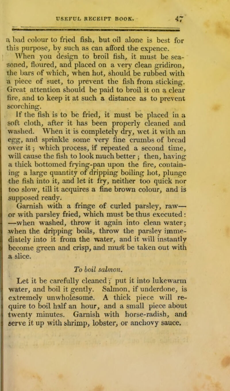 a, bad colour to fried fish, but oil alone is best for this purpose, by such as can afford the expence. When you design to broil fish, it must be sea- soned, floured, and placed on a very clean gridiron, the bars of which, when hot, should be rubbed with a piece of suet, to prevent the fish from sticking. Great attention should be paid to broil it on a clear fire, and to keep it at such a distance as to prevent scorching. If the fish is to be fried, it must be placed in a soft cloth, after it has been properly cleaned and washed. When it is completely dry, wet it with an egg, and sprinkle some very fine crumbs of bread over it; which process, if repeated a second time, will cause the fish to look much better ; then, having a thick bottomed frying-pan upon the fire, contain- ing a large quantity of dripping boiling hot, plunge the fish into it, and let it fry, neither too quick nor too slow, till it acquires a fine brown colour, and is supposed ready. Garnish with a fringe of curled parsley, raw— or with parsley fried, which must be thus executed: —when washed, throw it again into clean water; when the dripping boils, throw the parsley imme- diately into it from the water, and it will instantly become green and crisp, and must be taken out with a slice. To boil salmon. Let it be carefully cleaned; put it into lukewarm water, and boil it gently. Salmon, if underdone, is extremely unwholesome. A thick piece will re- quire to boil half an hour, and a small piece about twenty minutes. Garnish with horse-radish, and serve it up with shrimp, lobster, or anchovy sauce.