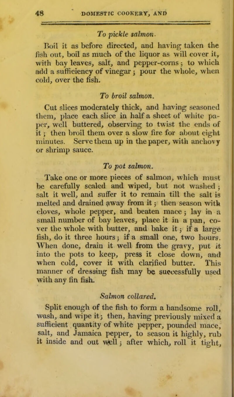 To pickle salmon. Tfoil it as before directed, and having taken the fish out, boil as much of the liquor as will cover it, with bay leaves, salt, and pepper-corns; to which add a sufficiency of vinegar ; pour the whole, when cold, over the fish. To broil salmon. Cut slices moderately thick, and having seasoned them, place each slice in half a sheet of white pa- per, well buttered, observing to twist the ends of it; then broil them over a slow fire for about eight minutes. Serve them up in the paper, with anchovy or shrimp sauce. To pot salmon. Take one or more pieces of salmon, which must be carefully scaled and wiped, but not washed ; salt it well, and suffer it to remain till the salt is melted and drained oway from it 5 then season with cloves, whole pepper, and beaten mace ; lay in a small number of bay leaves, place it in a pan, co- ver the whole with butter, and bake it 5 if a large fish, do it three hours; if a small one, two hours. When done, drain it well from the gravy, put it into the pots to keep, press it close down, and when cold, cover it with clarified butter. This manner of dressing fish may be successfully used with any fin fish. Salmon collared. Split enough of the fish to form a handsome roll, wash, and wipe it; then, having previously mixed a sufficient quantity of white pepper, pounded mace, salt, and Jamaica pepper, to season it highly, nib it inside and out well; after which, roll it tight.