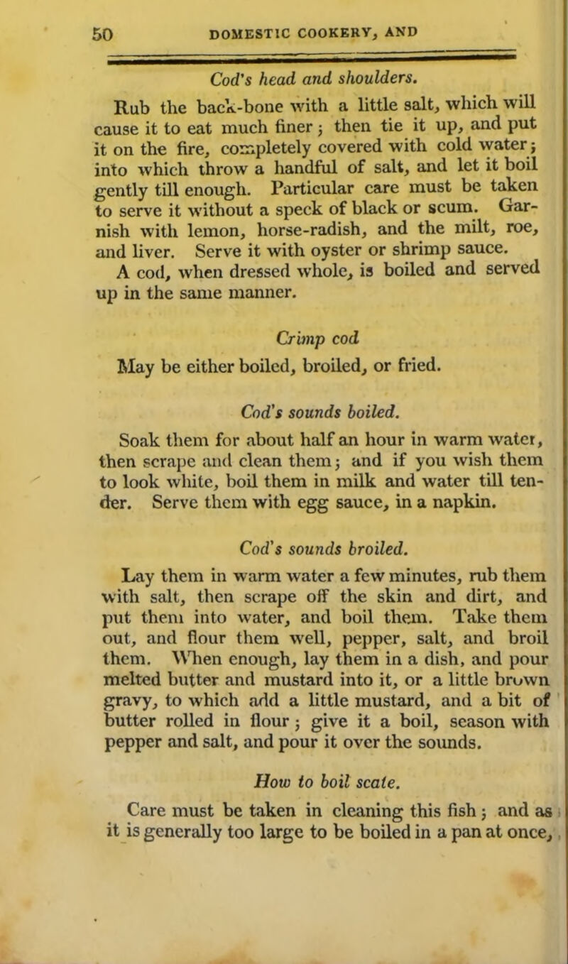 Cod's head and shoulders. Rub the back-bone with a little salt, which will cause it to eat much finer ; then tie it up, and put it on the fire, completely covered with cold water; into which throw a handful of salt, and let it boil gently till enough. Particular care must be taken to serve it without a speck of black or scum. Gar- nish with lemon, horse-radish, and the milt, roe, and liver. Serve it with oyster or shrimp sauce. A cod, when dressed whole, is boiled and served up in the same manner. Crimp cod May be either boiled, broiled, or fried. Cod's sounds boiled. Soak them for about half an hour in warm wrater, then scrape and clean them; and if you wish them to look white, boil them in milk and water till ten- der. Serve them with egg sauce, in a napkin. Cod's sounds broiled. Lay them in warm water a few minutes, rub them with salt, then scrape off the skin and dirt, and put them into water, and boil them. Take them out, and flour them well, pepper, salt, and broil them. When enough, lay them in a dish, and pour melted butter and mustard into it, or a little brown gravy, to which add a little mustard, and a bit of butter rolled in flour; give it a boil, season with pepper and salt, and pour it over the sounds. How to boil scale. Care must be taken in cleaning this fish ; and as it is generally too large to be boiled in a pan at once.