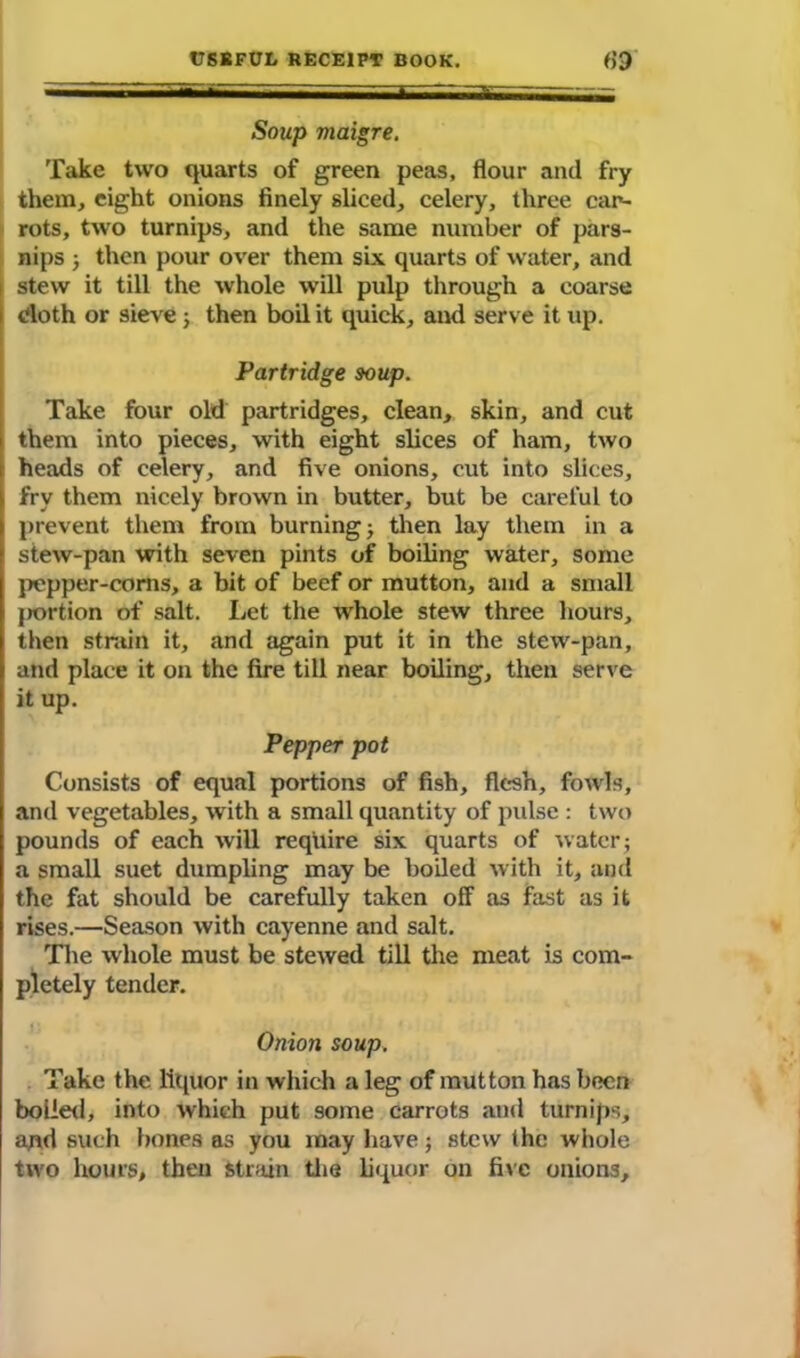 Soup maigre. Take two quarts of green peas, flour and fry them, eight onions finely sliced, celery, three car- rots, two turnips, and the same number of pars- nips j then pour over them six quarts of water, and stew it till the whole will pulp through a coarse doth or sieve j then boil it quick, and serve it up. Partridge soup. Take four old partridges, clean, skin, and cut them into pieces, with eight slices of ham, two heads of celery, and five onions, cut into slices, fry them nicely brown in butter, but be careful to prevent them from burning j then lay them in a stew-pan with seven pints of boiling water, some pepper-corns, a bit of beef or mutton, and a small j)ortion of salt. Let the whole stew three hours, then strain it, and again put it in the stew-pan, and place it on the fire till near boiling, then serve it up. Pepper pot Consists of equal portions of fish, flesh, fowls, and vegetables, with a small quantity of pulse : two pounds of each will require six quarts of water; a small suet dumpling may be boiled with it, and the fat should be carefully taken off as fast as it rises.—Season with cayenne and salt. The whole must be stewed till the meat is com- pletely tender. Onion soup. Take the liquor in which a leg of mutton has been boiled, into which put some carrots and turnips, ajid such bones as you may have; stew the whole two hours, then strain the liquor on fixe onions.