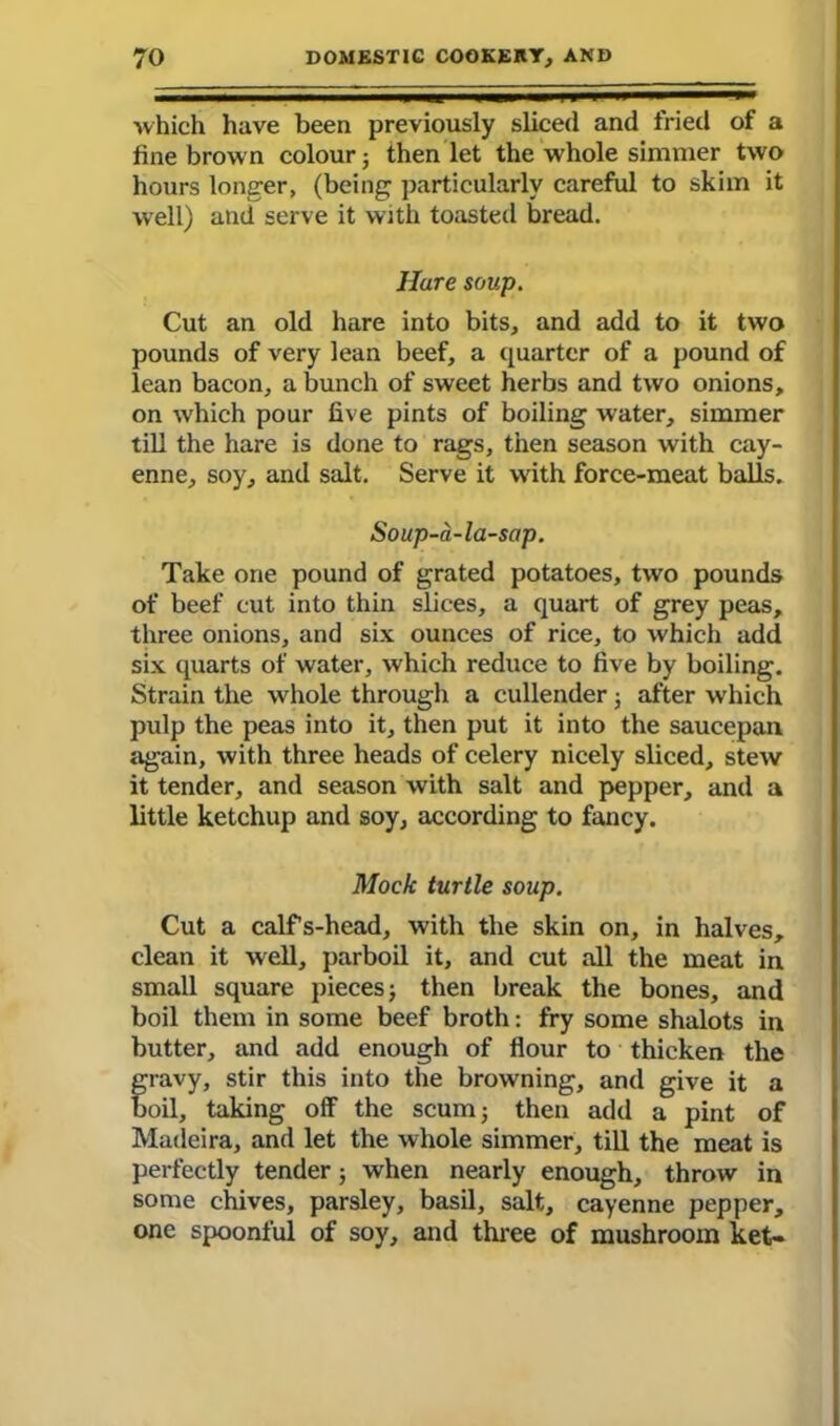 which have been previously sliced and fried of a fine brown colour 3 then let the whole simmer two hours longer, (being particularly careful to skim it well) and serve it with toasted bread. Hare soup. Cut an old hare into bits, and add to it two pounds of very lean beef, a quarter of a pound of lean bacon, a bunch of sweet herbs and two onions, on w'hich pour five pints of boiling water, simmer till the hare is done to rags, then season with cay- enne, soy, and salt. Serve it with force-meat balls, Soup-a-la-sap. Take one pound of grated potatoes, two pounds of beef cut into thin slices, a quart of grey peas, three onions, and six ounces of rice, to which add six quarts of water, which reduce to five by boiling. Strain the whole through a cullender 3 after which pulp the peas into it, then put it into the saucepan again, with three heads of celery nicely sliced, stew it tender, and season with salt and pepper, and a little ketchup and soy, according to fancy. Mock turtle soup. Cut a calfs-head, with the skin on, in halves, clean it well, parboil it, and cut all the meat in small square pieces 3 then break the bones, and boil them in some beef broth: fry some shalots in butter, and add enough of flour to thicken the gravy, stir this into the browning, and give it a oil, taking off the scum 3 then add a pint of Madeira, and let the whole simmer, till the meat is perfectly tender 3 when nearly enough, throw in some chives, parsley, basil, salt, cayenne pepper, one spoonful of soy, and three of mushroom ket-