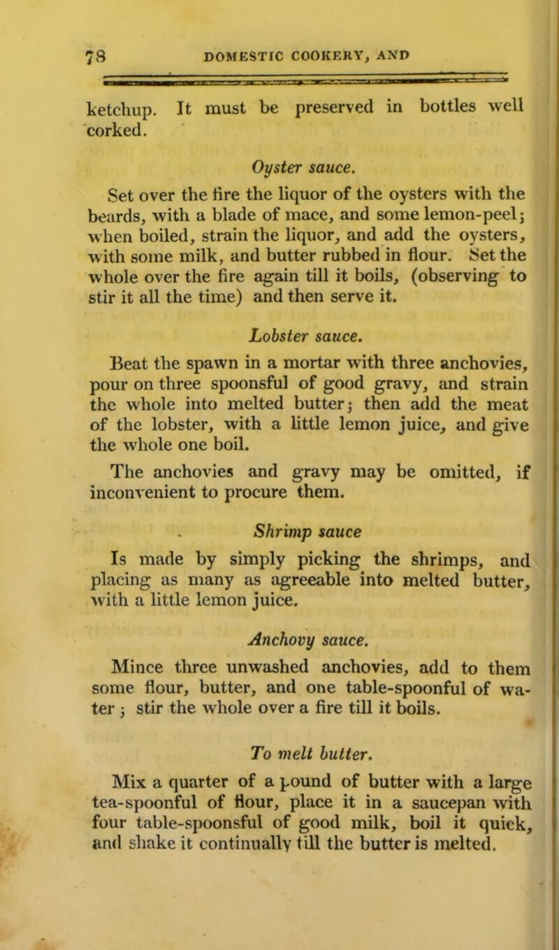 ketchup. It must be preserved in bottles well corked. Oyster sauce. Set over the lire the liquor of the oysters with the beards, with a blade of mace, and some lemon-peel j when boiled, strain the liquor, and add the oysters, with some milk, and butter rubbed in flour. Set the whole over the fire again till it boils, (observing to stir it all the time) and then serve it. Lobster sauce. Beat the spawn in a mortar with three anchovies, pour on three spoonsful of good gravy, and strain the whole into melted butter; then add the meat of the lobster, with a little lemon juice, and give the whole one boil. The anchovies and gravy may be omitted, if inconvenient to procure them. Shrimp sauce Is made by simply picking the shrimps, and placing as many as agreeable into melted butter, with a little lemon juice. Anchovy sauce. Mince three unwashed anchovies, add to them some flour, butter, and one table-spoonful of wa- ter ■, stir the whole over a fire till it boils. To melt butter. Mix. a quarter of a pound of butter with a large tea-spoonful of flour, place it in a saucepan with four table-spoonsful of good milk, boil it quick, and shake it continually till the butter is melted.