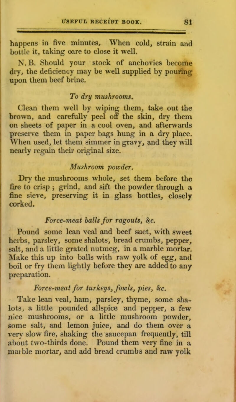 happens in five minutes. When cold, strain and bottle it, taking oare to close it well. N. B. Should your stock of anchovies become dry, the deficiency may be well supplied by pouring upon them beef brine. To dry mushrooms. Clean them well by wiping them, take out the brown, and carefully peel off the skin, dry them on sheets of paper in a cool oven, and afterwards preserve them in paper bags hung in a dry place. When used, let them simmer in gravy, and they will nearly regain their original size. Mushroom powder. Dry the mushrooms whole, set them before the fire to crisp ; grind, and sift the powder through a fine sieve, preserving it in glass bottles, closely corked. Force-meat halls for ragouts, $rc. Pound some lean veal and beef suet, with sweet herbs, parsley, some shalots, bread crumbs, pepper, salt, and a little grated nutmeg, in a marble mortar. Make this up into balls with raw yolk of egg, and boil or fry them lightly before they are added to any preparation. Force-meat for turkeys, fowls, pies, <Src. Take lean veal, ham, parsley, thyme, some sha- lots, a little pounded allspice and pepper, a few nice mushrooms, or a little mushroom powder, some salt, and lemon juice, and do them over a very slow fire, shaking the saucepan frequently, till about two-thirds done. Pound them very fine in a marble mortar, and add bread crumbs and raw yolk