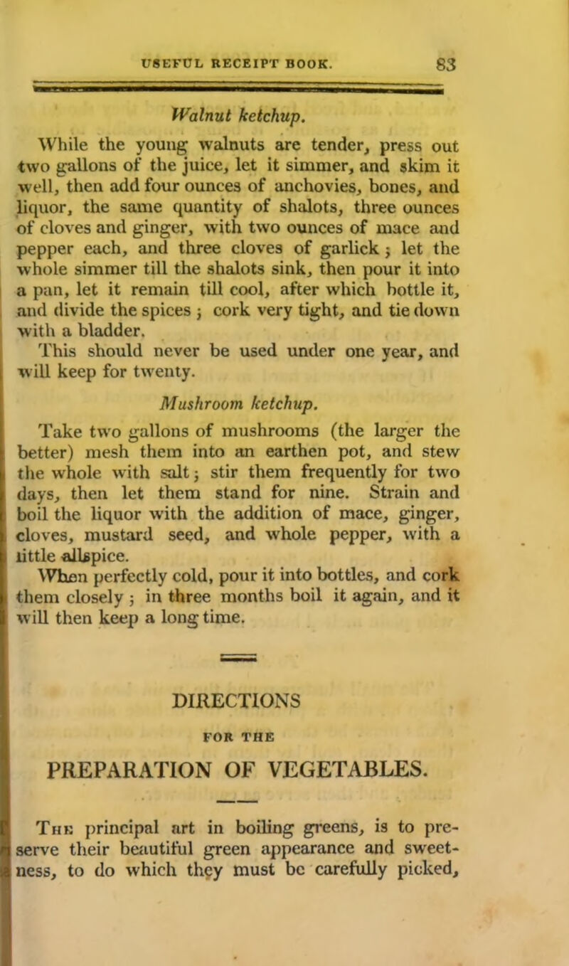 Walnut ketchup. While the young walnuts are tender, press out two gallons of the juice, let it simmer, and skim it well, then add four ounces of anchovies, bones, and liquor, the same quantity of shalots, three ounces of cloves and ginger, with two ounces of mace and pepper each, and three cloves of garlick j let the whole simmer till the shalots sink, then pour it into a pan, let it remain till cool, after which bottle it, and divide the spices j cork very tight, and tie down with a bladder. This should never be used under one year, and will keep for twenty. Mushroom ketchup. Take two gallons of mushrooms (the larger the better) mesh them into an earthen pot, and stew the whole with salt j stir them frequently for two days, then let them stand for nine. Strain and boil the liquor with the addition of mace, ginger, cloves, mustard seed, and whole pepper, with a little allspice. When perfectly cold, pour it into bottles, and cork them closely ; in three months boil it again, and it will then keep a longtime. DIRECTIONS FOR THE PREPARATION OF VEGETABLES. The principal art in boiling greens, is to pre- serve their beautiful green appearance and sweet- ness, to do which they must be carefully picked.