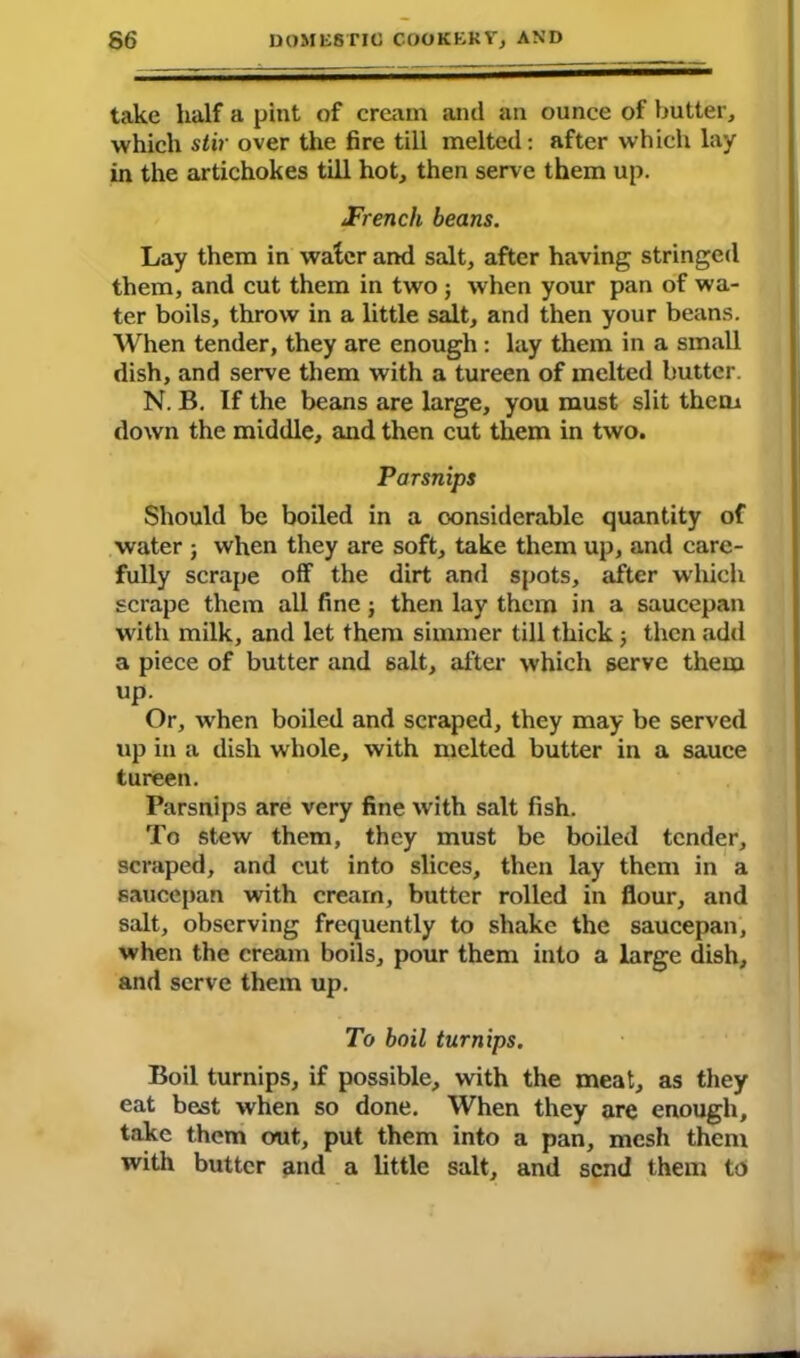 take half a pint of cream and an ounce of butter, which stir over the fire till melted: after which lay in the artichokes till hot, then serve them up. JFrench beans. Lay them in water and salt, after having stringed them, and cut them in two ; when your pan of wa- ter boils, throw in a little salt, and then your beans. When tender, they are enough : lay them in a small dish, and serve them with a tureen of melted butter. N. B. If the beans are large, you must slit them down the middle, and then cut them in two. Parsnips Should be boiled in a considerable quantity of water j when they are soft, take them up, and care- fully scrape off the dirt and spots, after which scrape them all fine; then lay them in a saucepan with milk, and let them simmer till thick ; then add a piece of butter and salt, after which serve them up. Or, when boiled and scraped, they may be served up in a dish whole, with melted butter in a sauce tureen. Parsnips are very fine with salt fish. To stew them, they must be boiled tender, scraped, and cut into slices, then lay them in a saucepan with cream, butter rolled in flour, and salt, observing frequently to shake the saucepan, when the cream boils, pour them into a large dish, and serve them up. To boil turnips. Boil turnips, if possible, with the meat, as they eat best when so done. When they are enough, take them out, put them into a pan, mesh them with butter and a little salt, and send them to