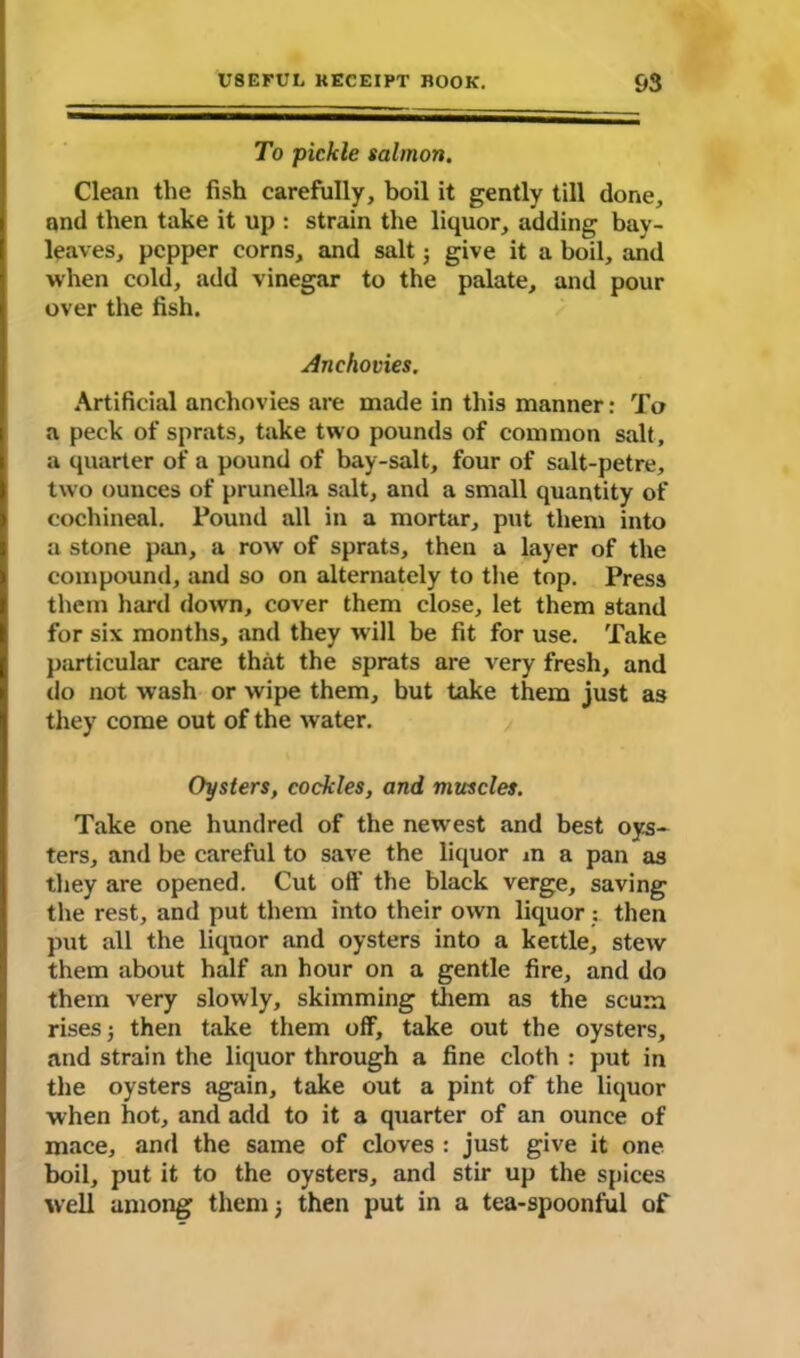 To pickle salmon. Clean the fish carefully, boil it gently till done, and then take it up : strain the liquor, adding bay- leaves, pepper corns, and salt; give it a boil, and when cold, add vinegar to the palate, and pour over the fish. Anchovies. Artificial anchovies are made in this manner: To a peck of sprats, take two pounds of common salt, a quarter of a pound of bay-salt, four of salt-petre, two ounces of prunella salt, and a small quantity of cochineal. Pound all in a mortar, put them into a stone pan, a row of sprats, then a layer of the compound, and so on alternately to the top. Press them hard down, cover them close, let them stand for six months, and they will be fit for use. Take particular care that the sprats are very fresh, and do not wash or wipe them, but take them just as they come out of the water. Oysters, cockles, and muscles. Take one hundred of the newest and best oys- ters, and be careful to save the liquor in a pan as they are opened. Cut off the black verge, saving the rest, and put them into their own liquor : then put all the liquor and oysters into a kettle, stew them about half an hour on a gentle fire, and do them very slowly, skimming them as the scum rises then take them off, take out the oysters, and strain the liquor through a fine cloth : put in the oysters again, take out a pint of the liquor when hot, and add to it a quarter of an ounce of mace, and the same of cloves : just give it one boil, put it to the oysters, and stir up the spices well among them ; then put in a tea-spoonful of