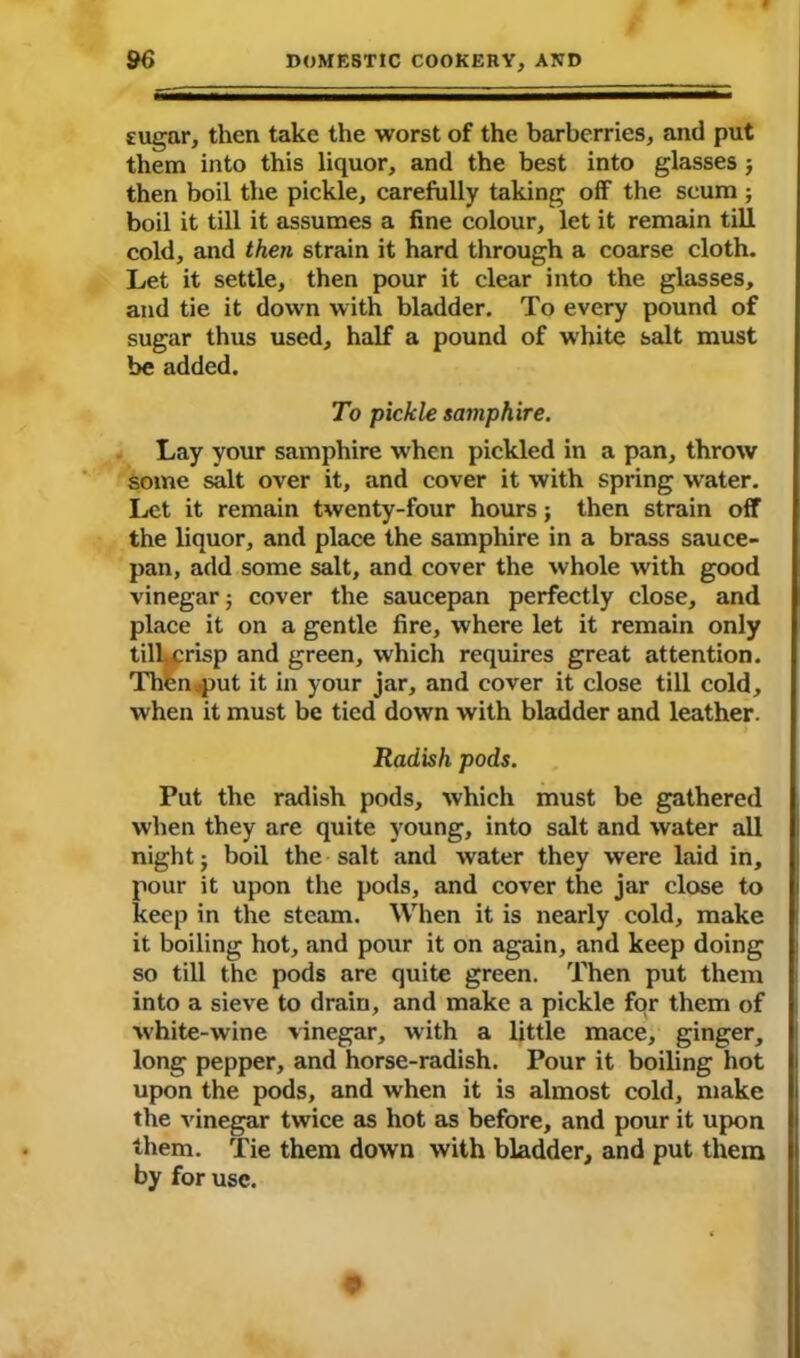 sugar, then take the worst of the barberries, and put them into this liquor, and the best into glasses j then boil the pickle, carefully taking off the scum ; boil it till it assumes a fine colour, let it remain till cold, and then strain it hard through a coarse cloth. Let it settle, then pour it clear into the glasses, and tie it down with bladder. To every pound of sugar thus used, half a pound of white salt must be added. To pickle samphire. Lay your samphire when pickled in a pan, throw some salt over it, and cover it with spring water. Let it remain twenty-four hours; then strain off the liquor, and place the samphire in a brass sauce- pan, add some salt, and cover the whole with good vinegar; cover the saucepan perfectly close, and place it on a gentle fire, where let it remain only tilbcrisp and green, which requires great attention. Then jput it in your jar, and cover it close till cold, when it must be tied down with bladder and leather. Radish pods. Put the radish pods, which must be gathered when they are quite young, into salt and water all night; boil the salt and water they were laid in, pour it upon the pods, and cover the jar close to keep in the steam. When it is nearly cold, make it boiling hot, and pour it on again, and keep doing so till the pods are quite green. Then put them into a sieve to drain, and make a pickle for them of white-wine vinegar, with a little mace, ginger, long pepper, and horse-radish. Pour it boiling hot upon the pods, and when it is almost cold, make the vinegar twice as hot as before, and pour it upon them. Tie them down with bladder, and put them by for use.